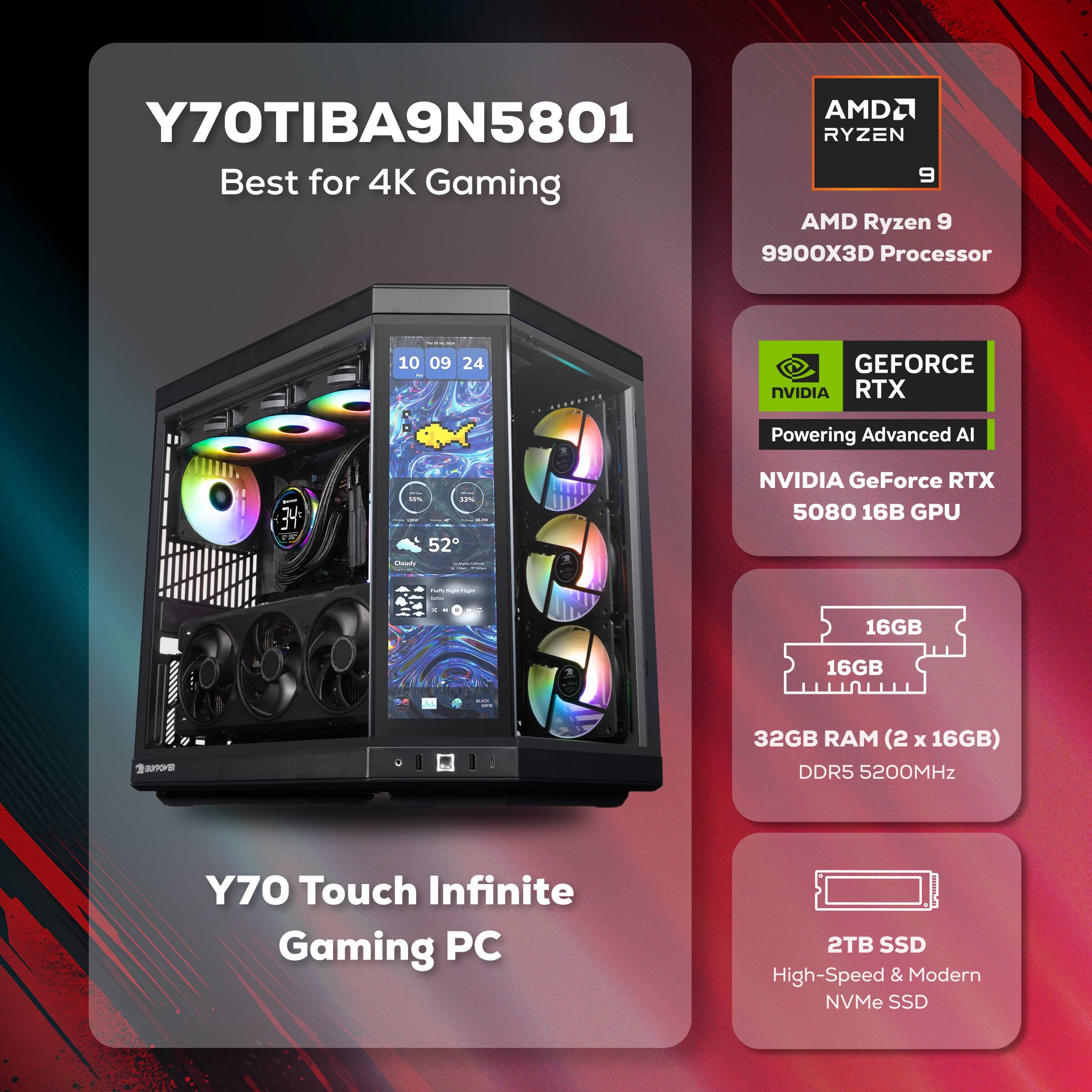 Y70TIBA9N5801  
Best for 4K Gaming  
AMD Ryzen 9 9900X3D Processor  
NVIDIA GeForce RTX 5080 16GB GPU  
32GB RAM (2 x 16GB) DDR5 5200MHz  
2TB SSD High-Speed & Modern NVMe SSD  
Y70 Touch Infinite Gaming PC