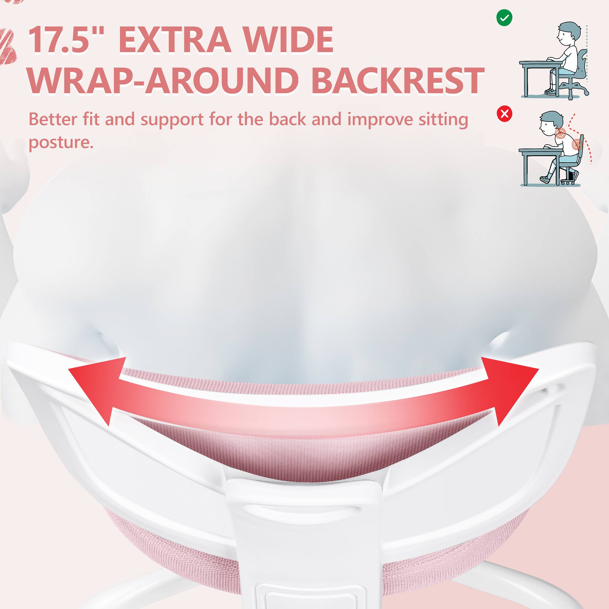 17.5" EXTRA WIDE WRAP-AROUND BACKREST  
Better fit and support for the back and improve sitting posture.