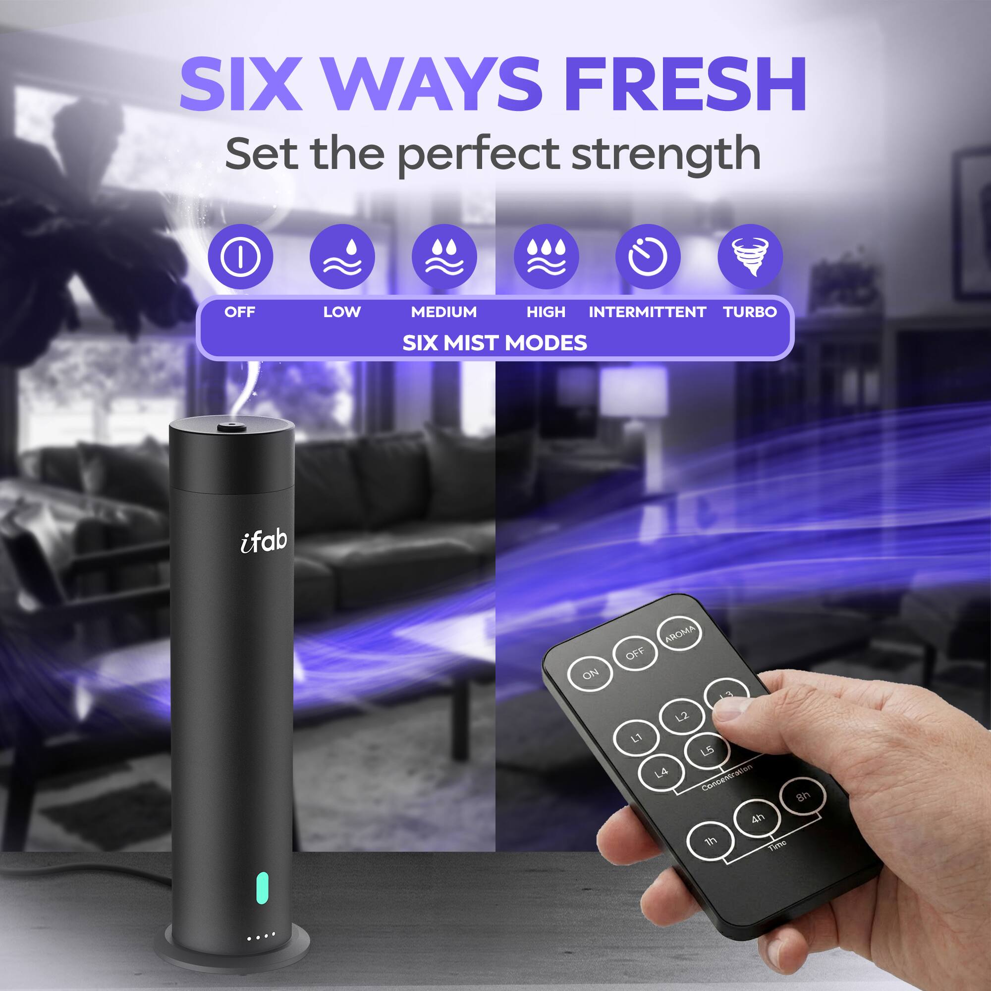 SIX WAYS FRESH  
Set the perfect strength  

SIX MIST MODES  
OFF LOW MEDIUM HIGH INTERMITTENT TURBO  

ifab  

AROMA OFF  
ON  

L1 L2 L3 L4 L5  
CONCENTRATION  

1h 4h  
TIME