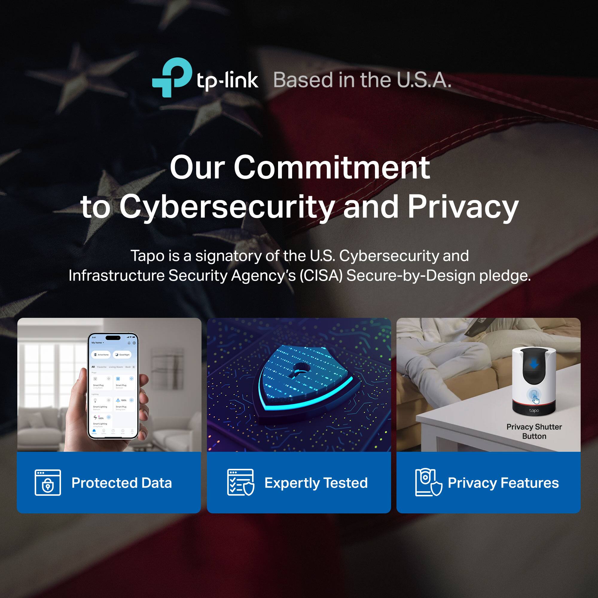 tp-link  
Based in the U.S.A.  

Our Commitment to Cybersecurity and Privacy  

Tapo is a signatory of the U.S. Cybersecurity and Infrastructure Security Agency's (CISA) Secure-by-Design pledge.  

Protected Data  
Expertly Tested  
Privacy Features