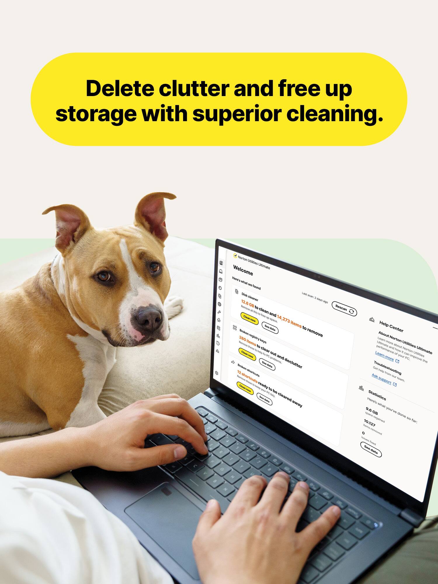 Delete clutter and free up storage with superior cleaning.

Norton Utilities Ultimate
Welcome

Here's what we found
- Disk cleaner
  - 12.6 GB to clean and 14,273 items to remove
- Browser registry keys
  - 280 items to clear out and declutter
- Windows shortcuts
  - 12 shortcuts ready to be cleared away

Help Center
About Norton Utilities
Learn more about Norton Utilities performance
Troubleshooting
Statistics
- 9.8 GB
- 10,127 items

CAUTION - Norton Utilities Ultimate