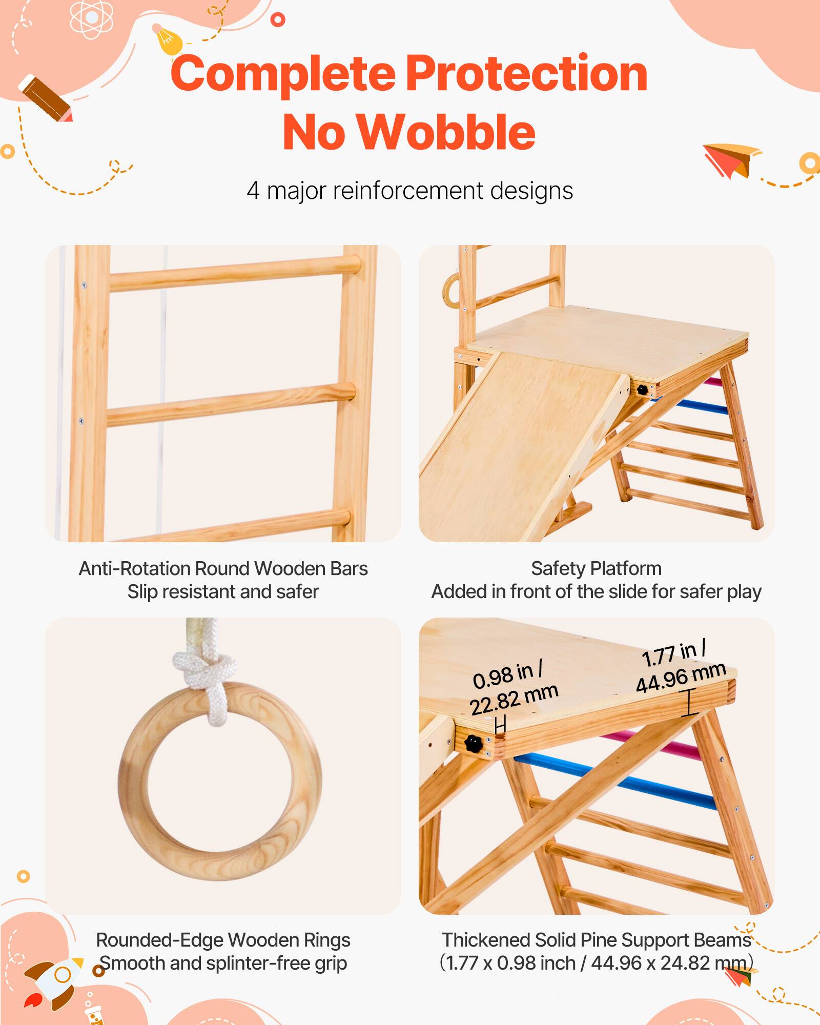 Complete Protection No Wobble

4 major reinforcement designs

- Anti-Rotation Round Wooden Bars
  Slip resistant and safer

- Safety Platform
  Added in front of the slide for safer play

- Rounded-Edge Wooden Rings
  Smooth and splinter-free grip

- Thickened Solid Pine Support Beams
  (1.77 x 0.98 inch / 44.96 x 24.82 mm)