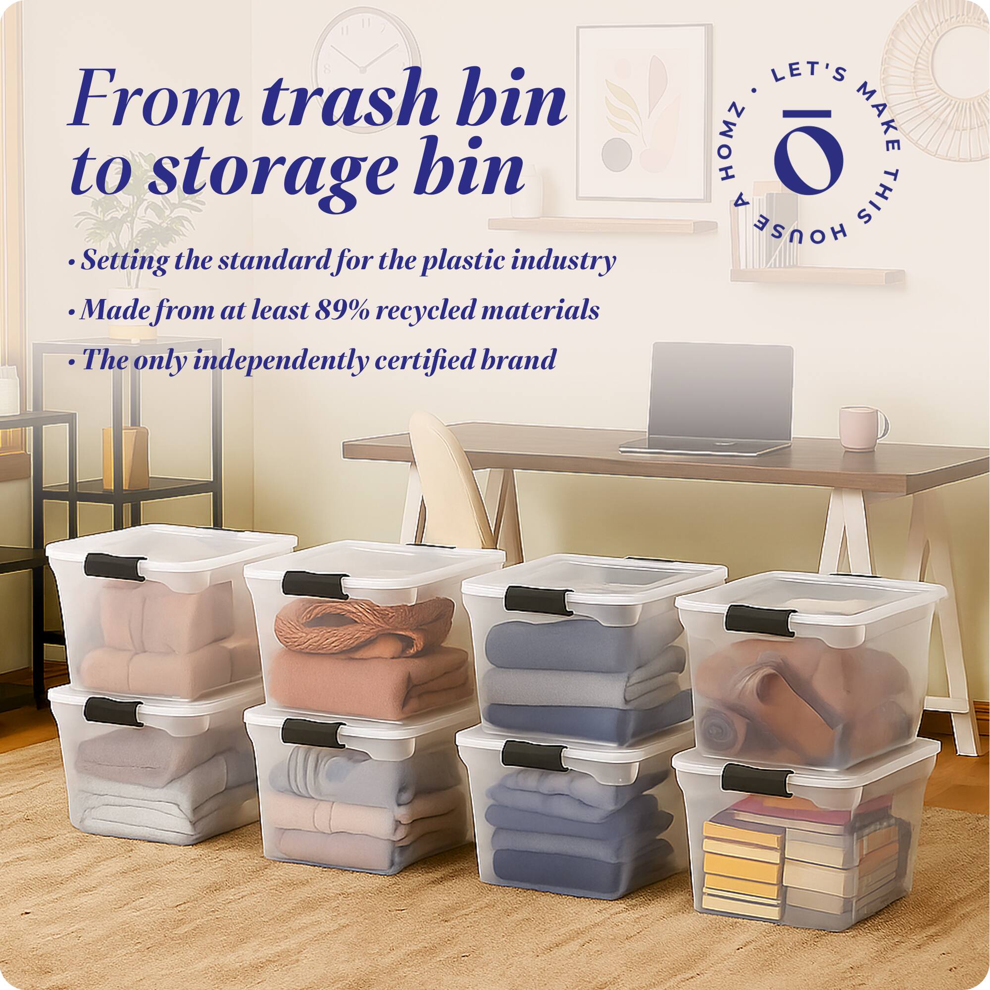 From trash bin to storage bin

- Setting the standard for the plastic industry
- Made from at least 89% recycled materials
- The only independently certified brand

LET'S MAKE THIS HOUSE HOMZ