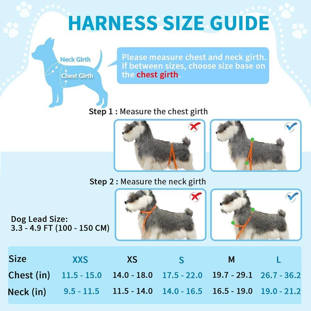**Harness Size Guide**

Please measure chest and neck girth. If between sizes, choose size based on the chest girth.

**Step 1: Measure the chest girth**

**Step 2: Measure the neck girth**

**Dog Lead Size: 3.3 - 4.9 FT (100 - 150 CM)**

| Size | XXS       | XS        | S         | M         | L         |
|------|-----------|-----------|-----------|-----------|-----------|
| Chest (in) | 11.5 - 15.0 | 14.0 - 18.0 | 17.5 - 22.0 | 19.7 - 29.1 | 26.7 - 36.2 |
| Neck (in)  | 9.5 - 11.5  | 11.5 - 14.0 | 14.0 - 16.5 | 16.5 - 19.0 | 19.0 - 21.2 |