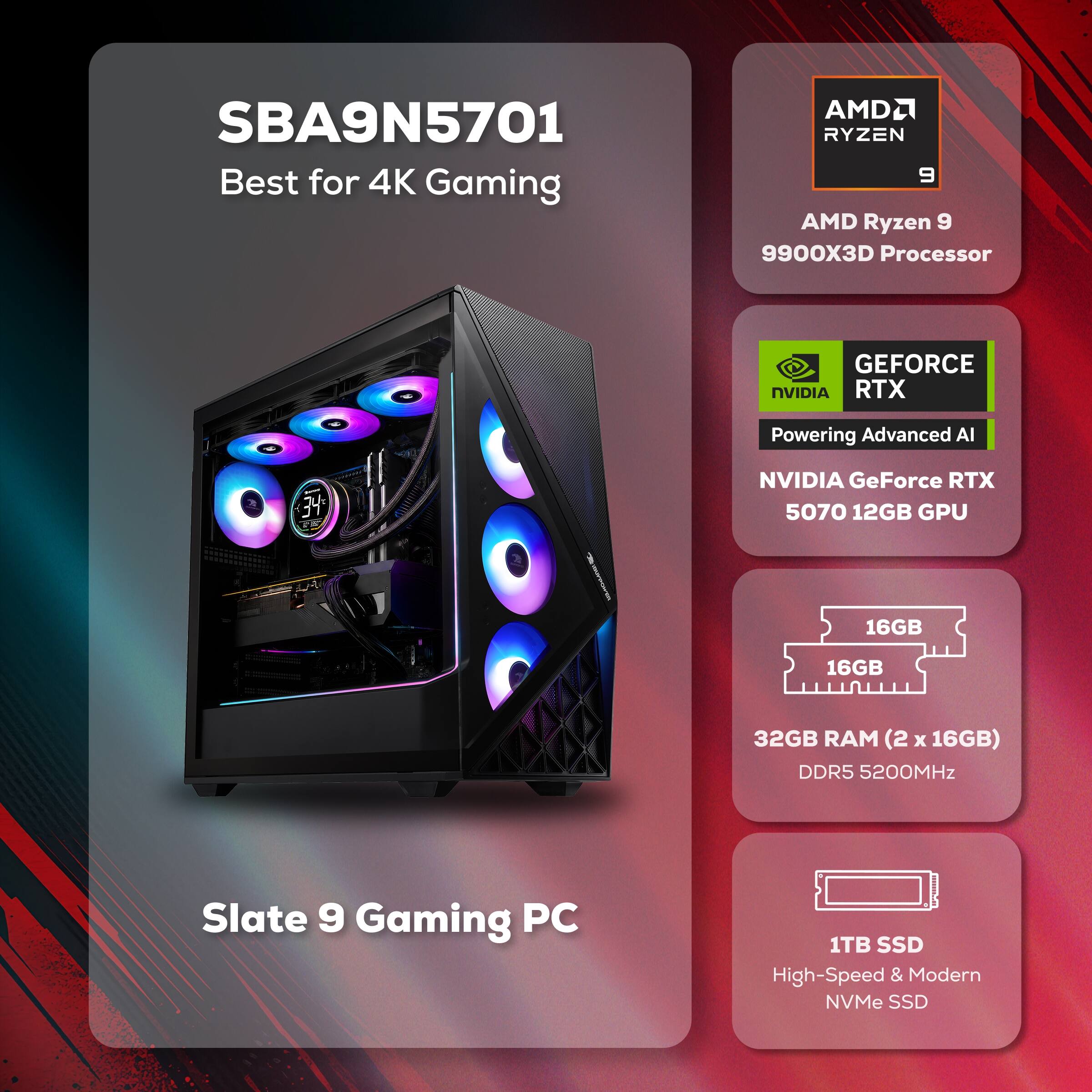 SBA9N5701 Best for 4K Gaming  
AMD Ryzen 9 9900X3D Processor  
NVIDIA GeForce RTX 5070 12GB GPU  
32GB RAM (2 x 16GB) DDR5 5200MHz  
1TB SSD High-Speed & Modern NVMe SSD