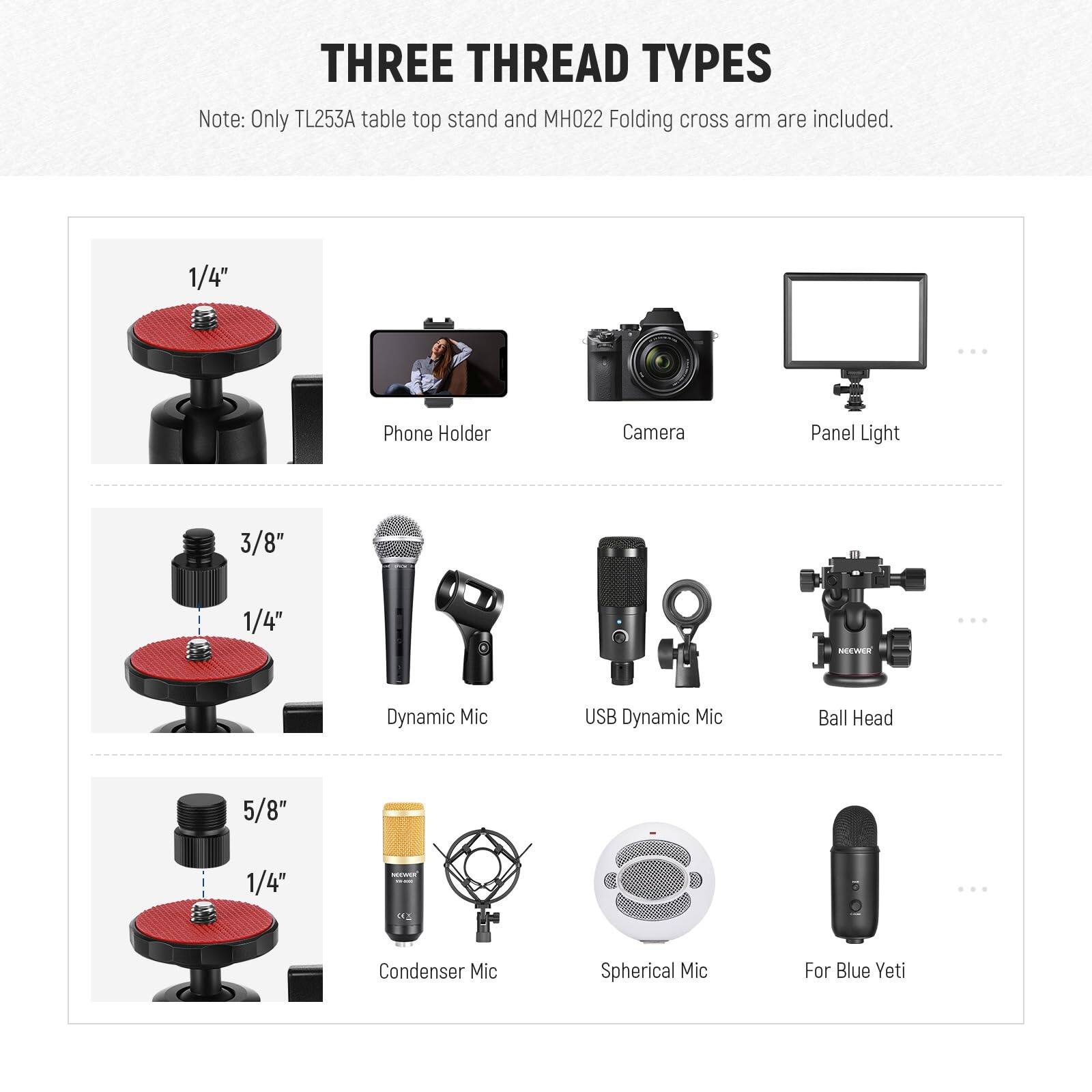 THREE THREAD TYPES

Note: Only TL253A table top stand and MH022 Folding cross arm are included.

1/4" Phone Holder  
Camera  
Panel Light  

3/8" 1/4" Dynamic Mic  
USB Dynamic Mic  
Ball Head  

5/8" 1/4" Condenser Mic  
Spherical Mic  
For Blue Yeti