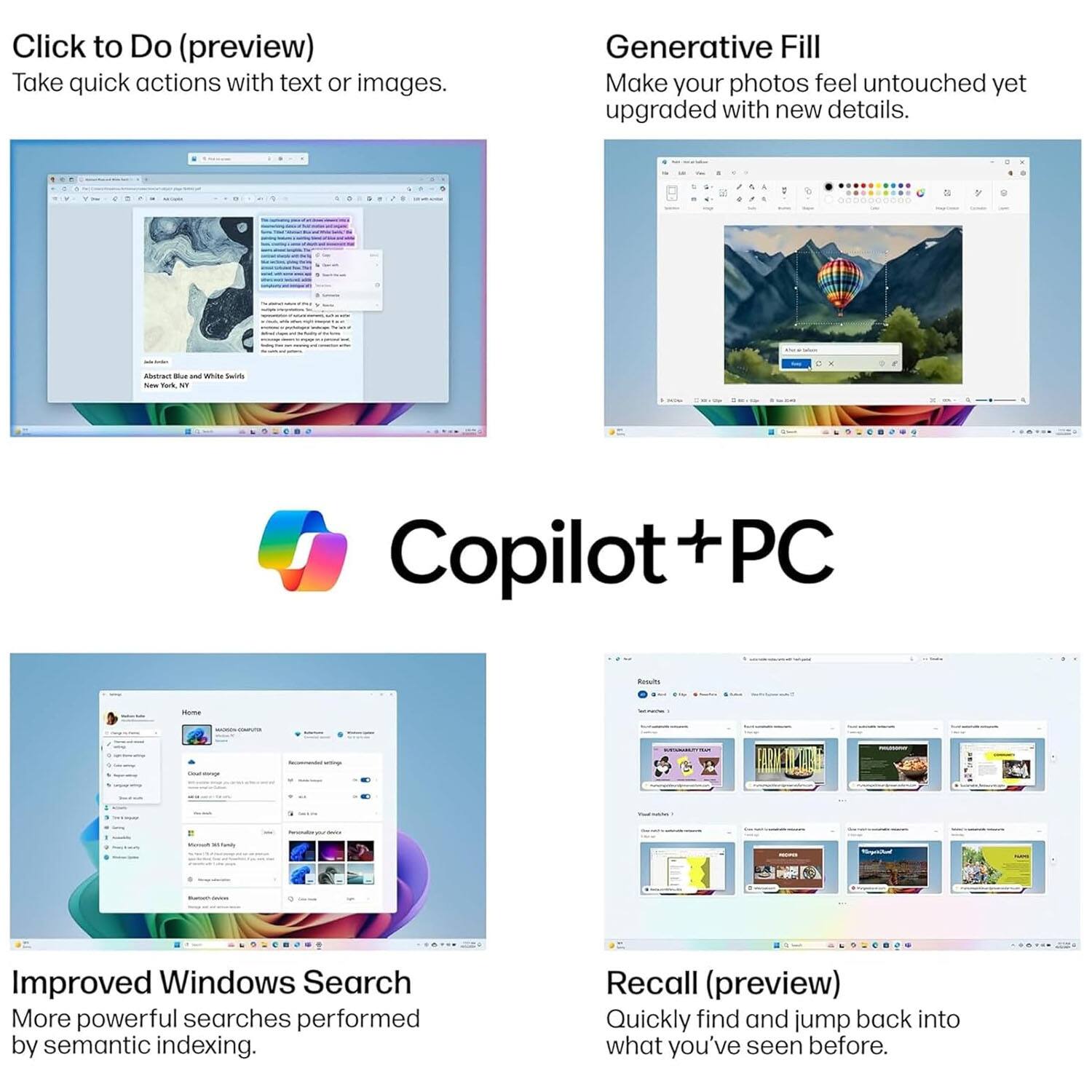 Click to Do (preview)  
Take quick actions with text or images.

Generative Fill  
Make your photos feel untouched yet upgraded with new details.

Improved Windows Search  
More powerful searches performed by semantic indexing.

Recall (preview)  
Quickly find and jump back into what you've seen before.