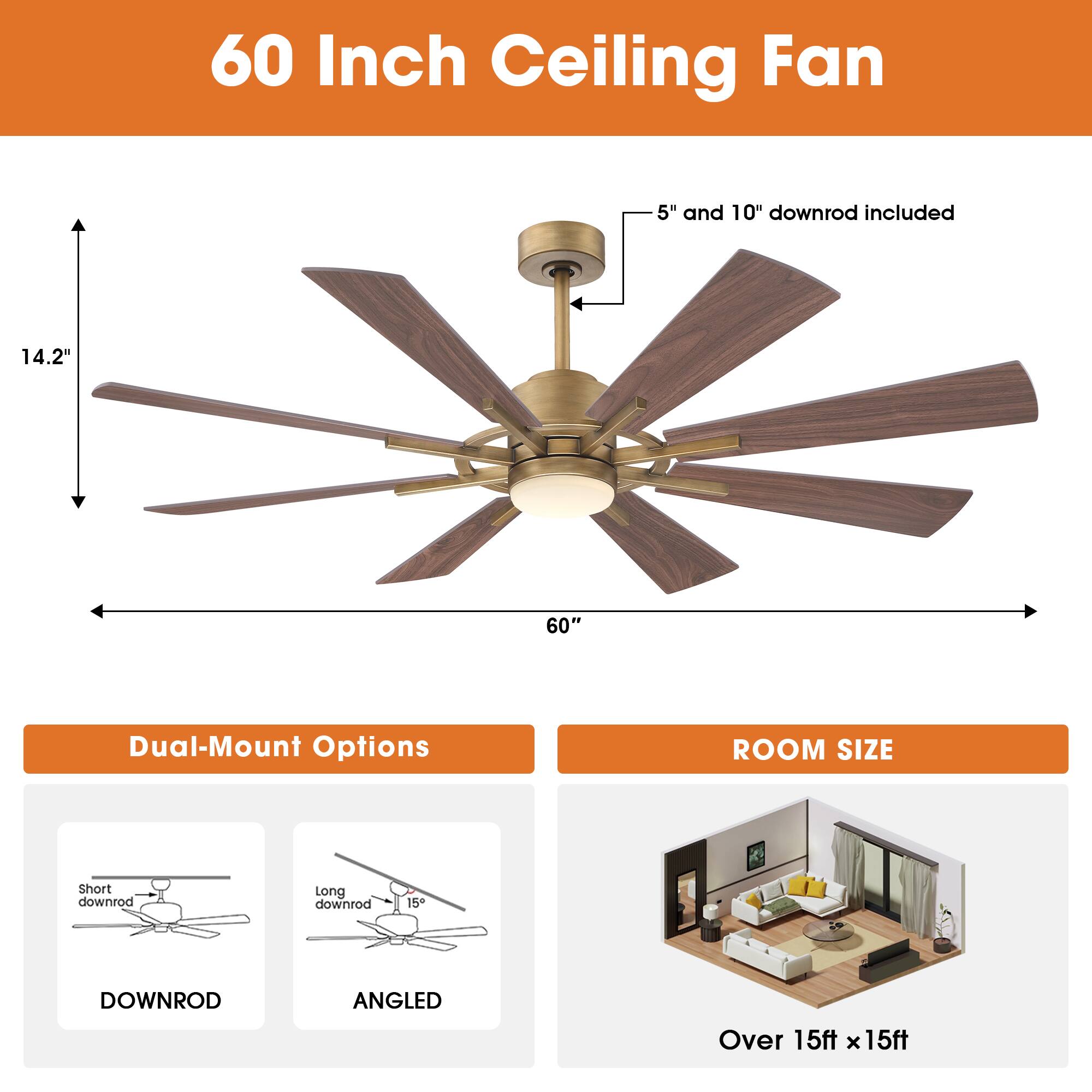 60 Inch Ceiling Fan  
5" and 10" downrod included  
14.2"  
60"  
Dual-Mount Options  
ROOM SIZE  
Short downrod  
Long downrod  
15  
DOWNROD  
ANGLED  
Over 15ft x 15ft