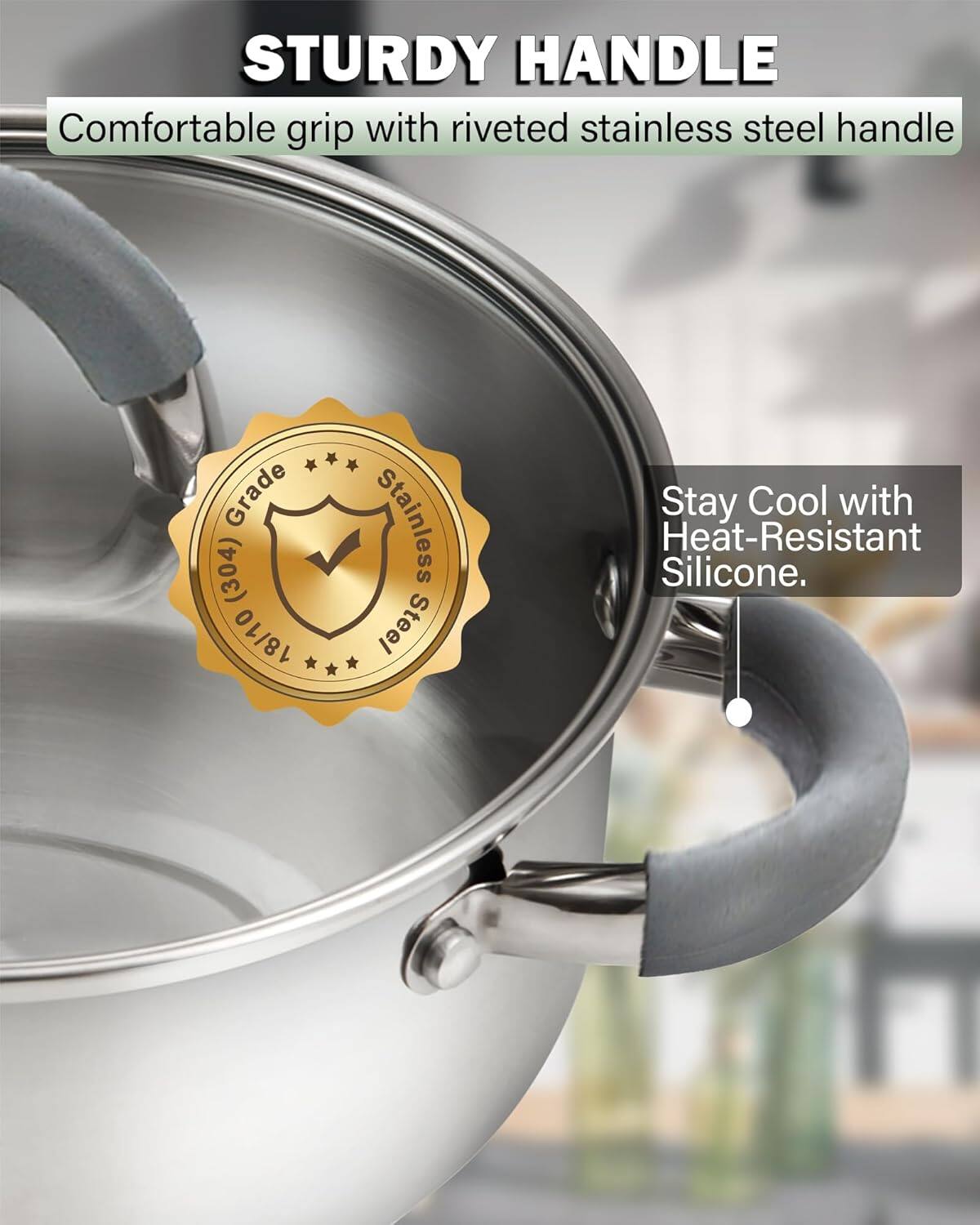STURDY HANDLE  
Comfortable grip with riveted stainless steel handle  
Grade (304) 18/10 Stainless Steel  
Stay Cool with Heat-Resistant Silicone