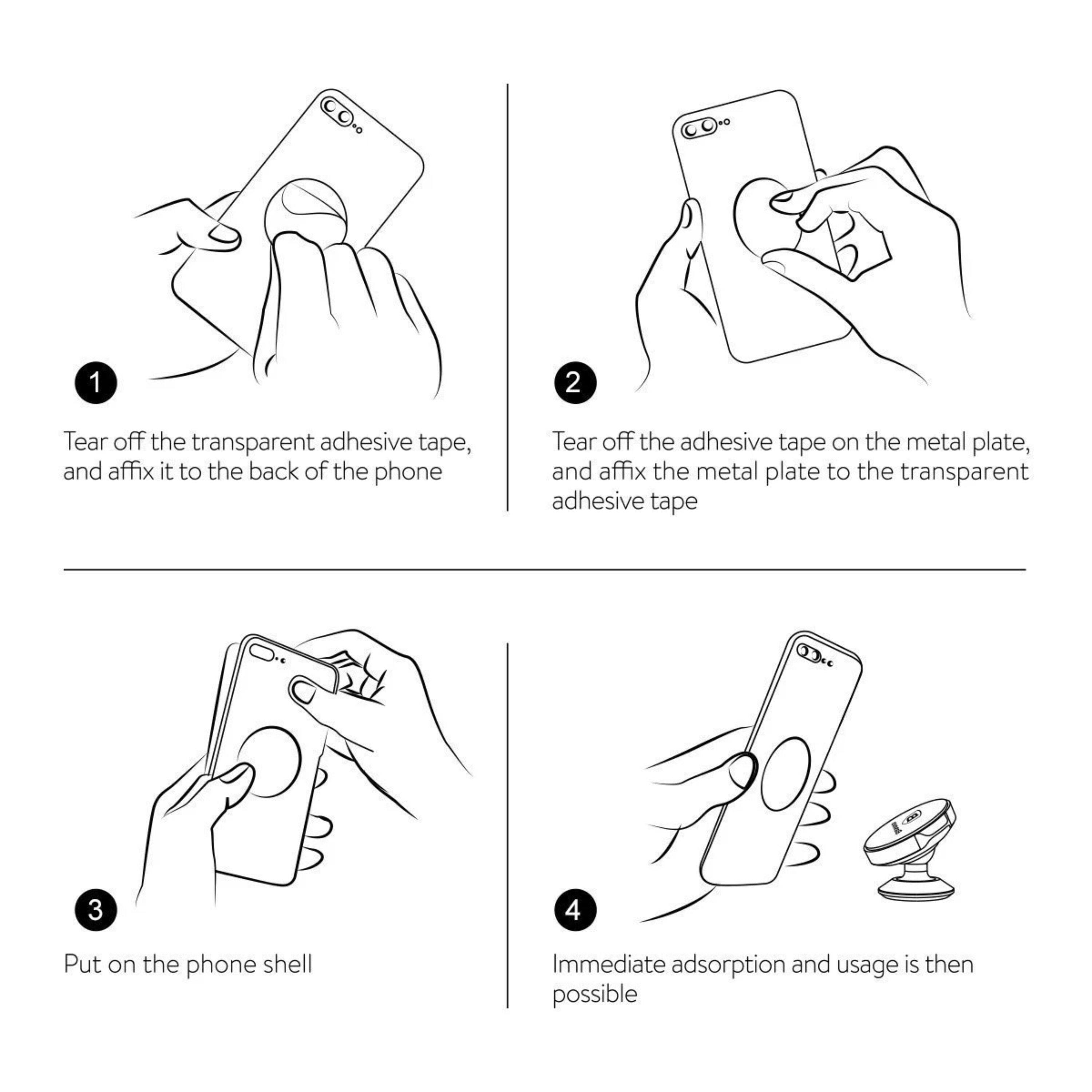 1. Tear off the transparent adhesive tape, and affix it to the back of the phone.
2. Tear off the adhesive tape on the metal plate, and affix the metal plate to the transparent adhesive tape.
3. Put on the phone shell.
4. Immediate adsorption and usage is then possible.