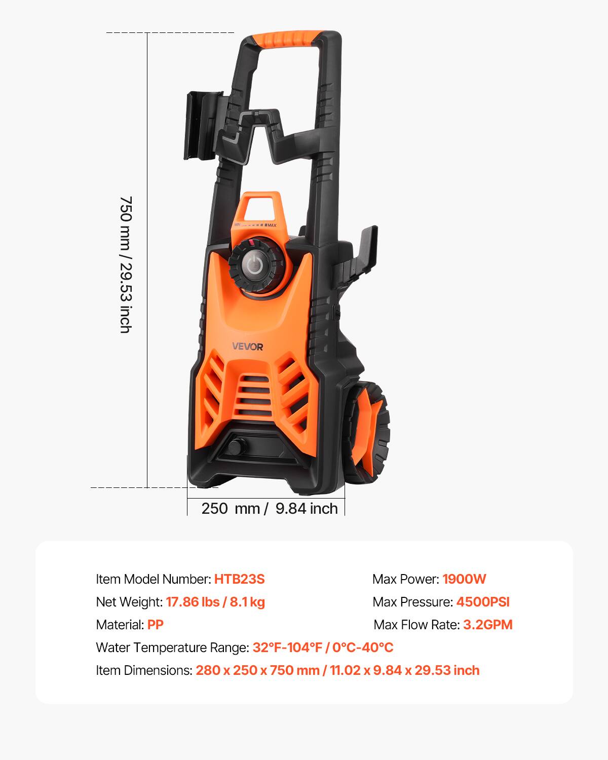 750 mm / 29.53 inch

tvax VEVOR

250 mm / 9.84 inch

Item Model Number: HTB23S  
Net Weight: 17.86 lbs / 8.1kg  
Material: PP  
Max Power: 1900W  
Max Pressure: 4500PSI  
Max Flow Rate: 3.2GPM  
Water Temperature Range: 32F-104F / 0C-40C  
Item Dimensions: 280 x 250 x 750 mm / 11.02 x 9.84 x 29.53 inch