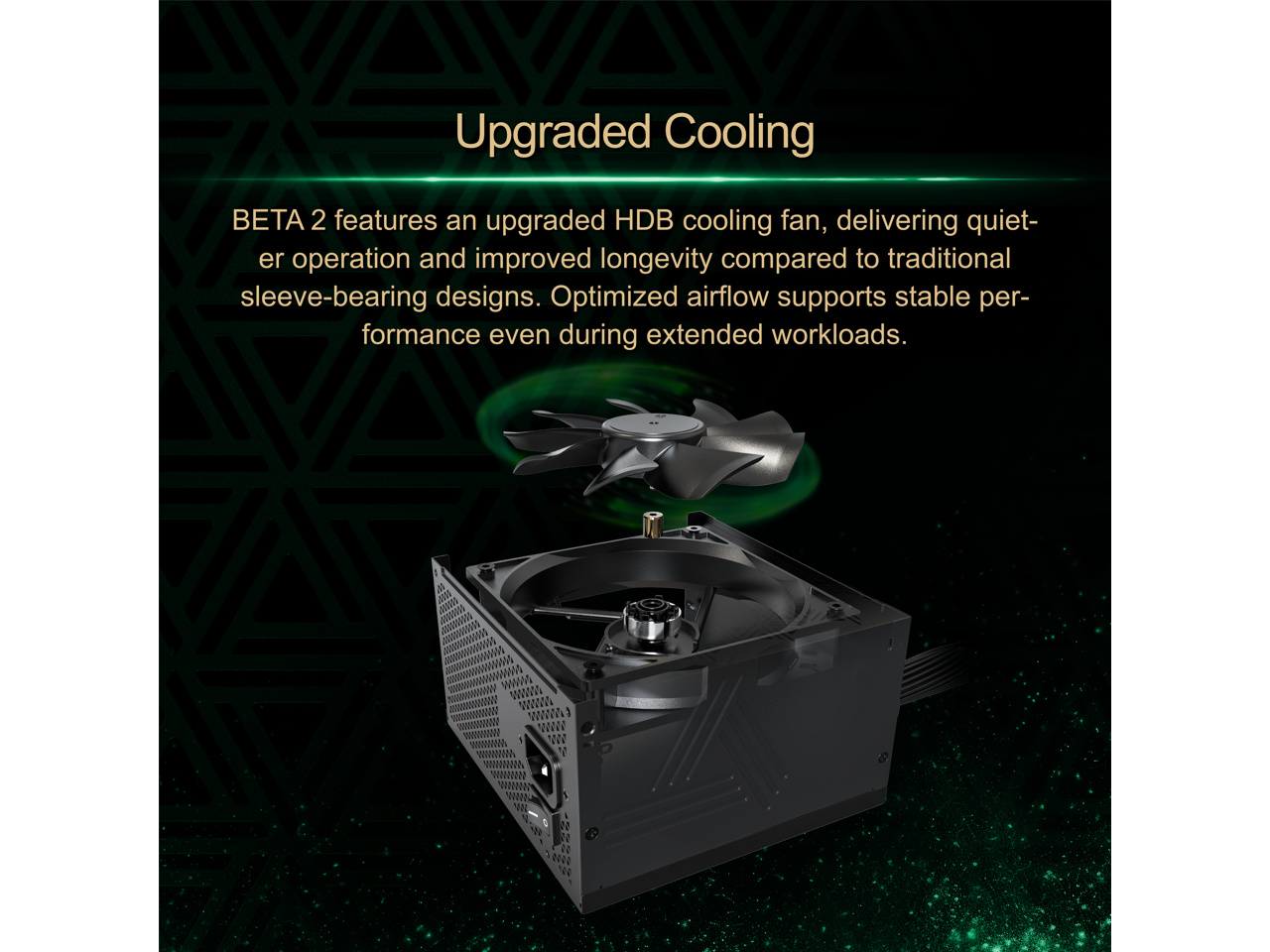 Upgraded Cooling BEA 2 features an upgraded HDB cooling fan, delivering quieter operation and improved longevity compared to traditional sleeve-bearing designs. Optimized airflow supports stable performance even during extended workloads.