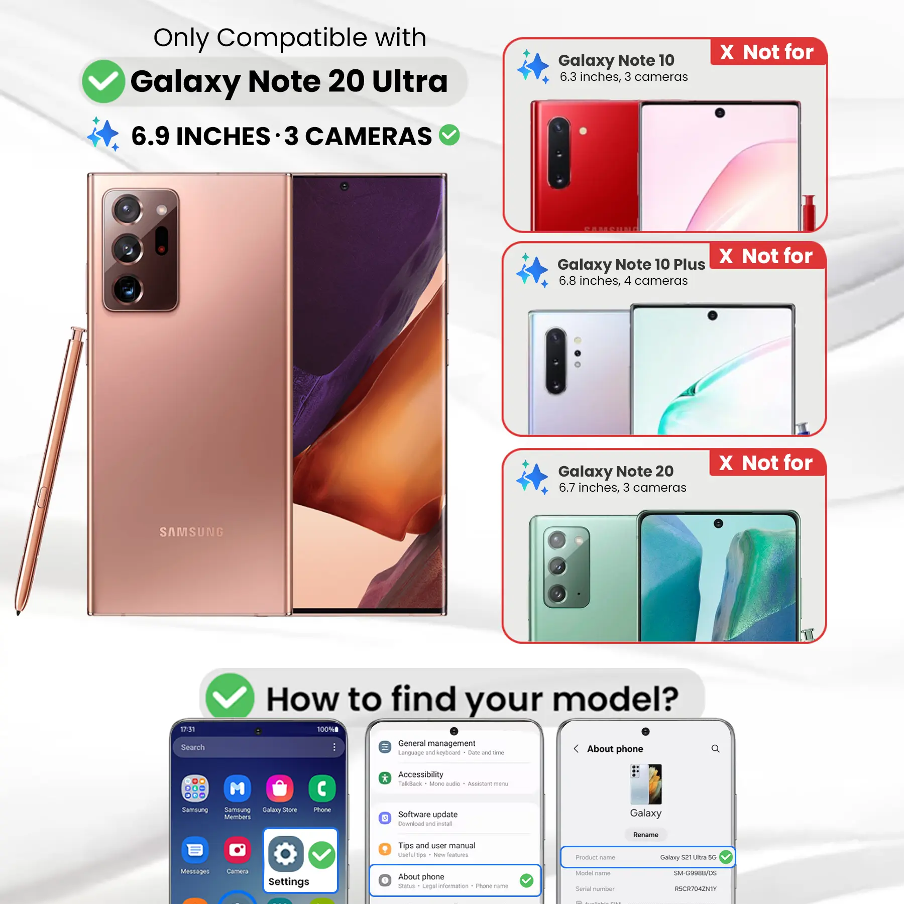 Only Compatible with Galaxy Note 20 Ultra  
6.9 INCHES · 3 CAMERAS

Galaxy Note 10  
6.3 inches, 3 cameras

X Not for  
Galaxy Note 10 Plus  
6.8 inches, 4 cameras

Galaxy Note 20  
6.7 inches, 3 cameras

X Not for

SAMSUNG

17:31 Search

How to find your model?  
100% General management  
Language and keyboard  
About phone

DO ... M ... Sambung Sernalung Galary Store Members

Phone  
* Accessibility  
Todack Ming aide  
ALUGANE menu  
Software update  
6 Counload and POTOS

Galaxy  
Tips and user manual  
Useful 100 New Instages

Product came  
Rename Galaxy 52 Ultra 5G

Messages  
Carmeca  
Settings  
About phone  
Status Legal information  
Phone Calories

Model Carber Serial number  
SM-G9988/DS RSCR704ZNTY
