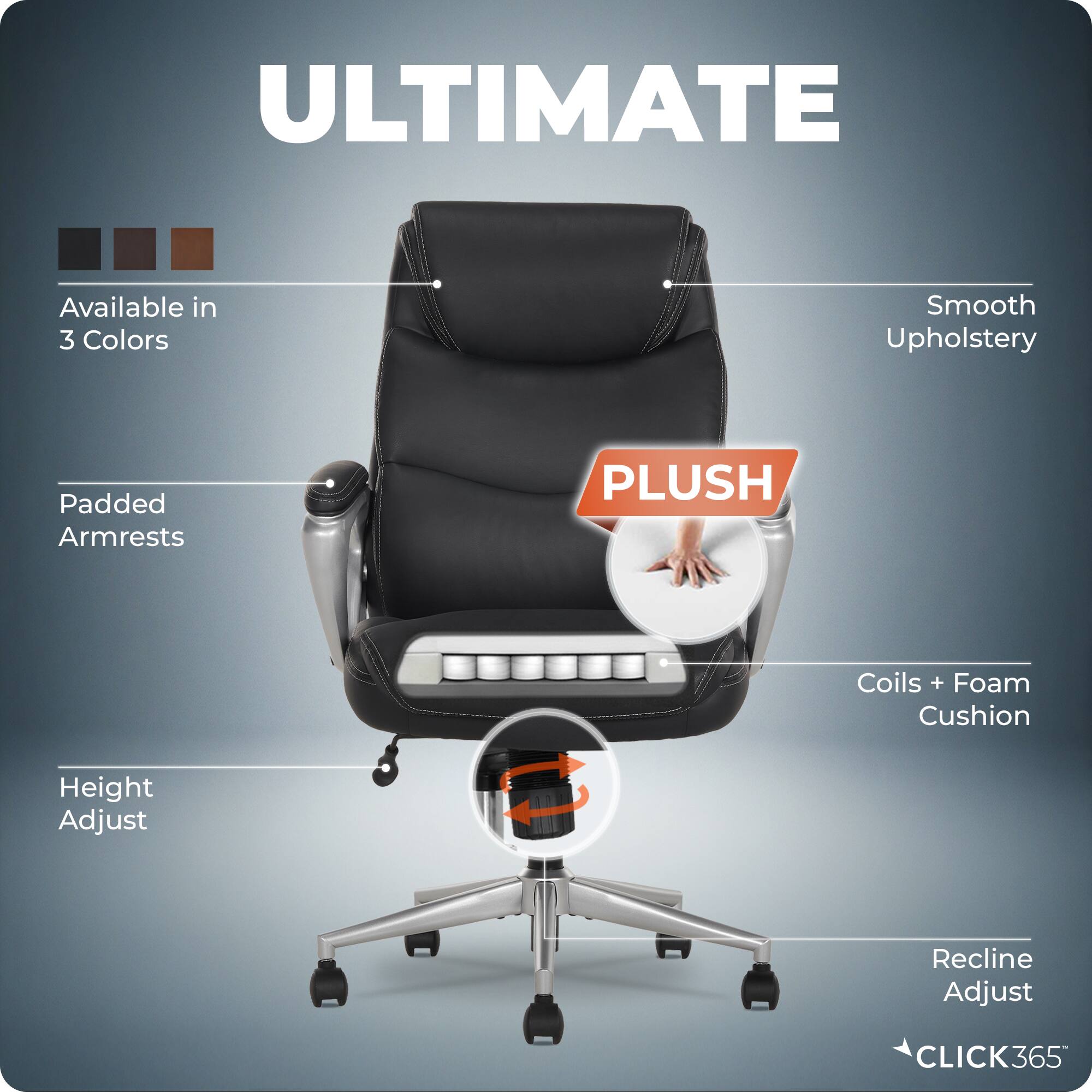 ULTIMATE  
Available in 3 Colors  
Smooth Upholstery  
Padded Armrests  
PLUSH  
Coils + Foam Cushion  
Height Adjust  
Recline Adjust  
CLICK365