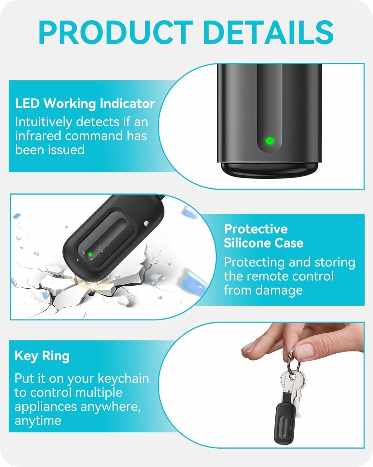 **PRODUCT DETAILS**

- **LED Working Indicator**  
  Intuitively detects if an infrared command has been issued

- **Protective Silicone Case**  
  Protecting and storing the remote control from damage

- **Key Ring**  
  Put it on your keychain to control multiple appliances anywhere, anytime