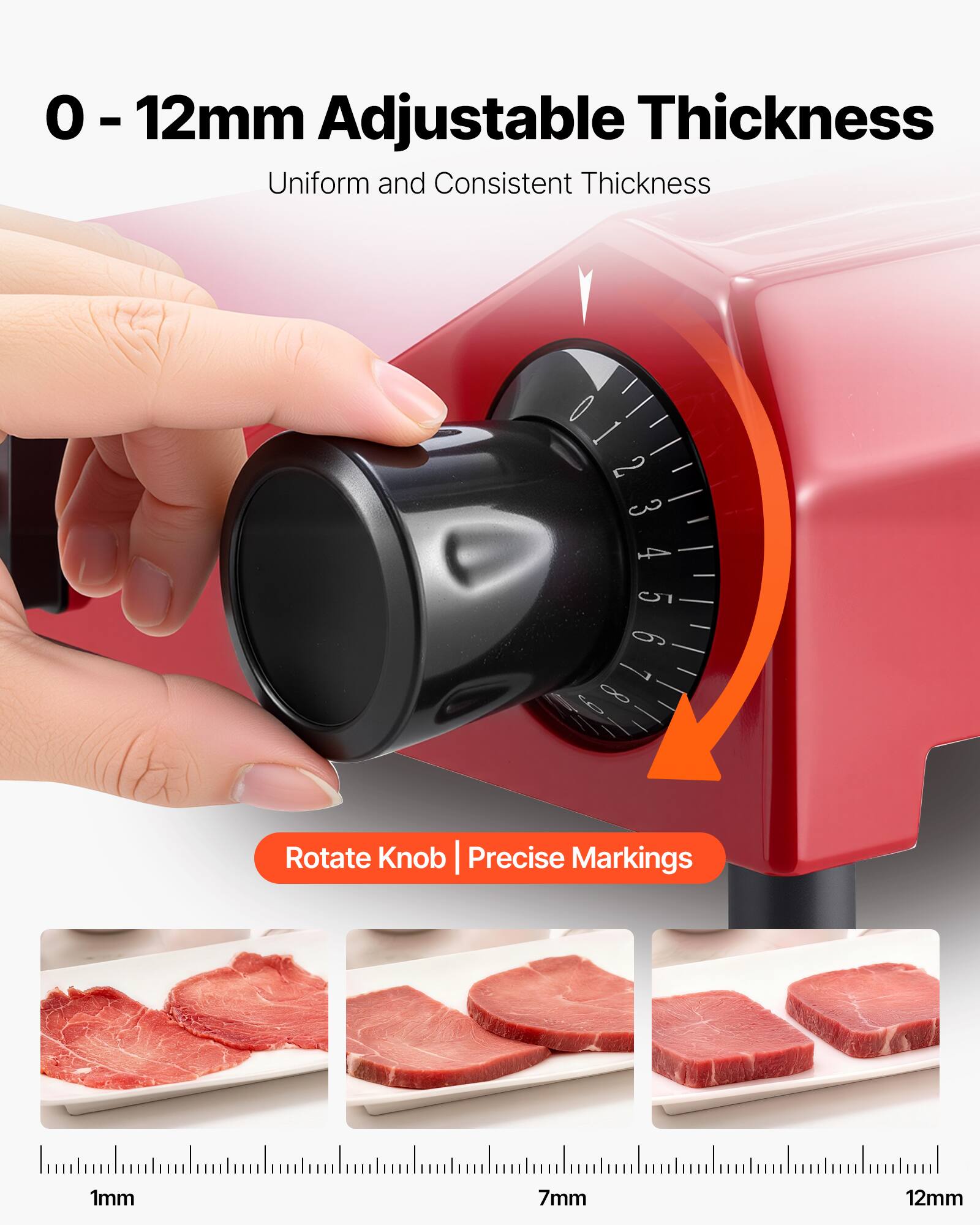 0 - 12mm Adjustable Thickness  
Uniform and Consistent Thickness  

2 3 4  
5 6 7 6 8  

Rotate Knob | Precise Markings  

1mm  
7mm  
12mm