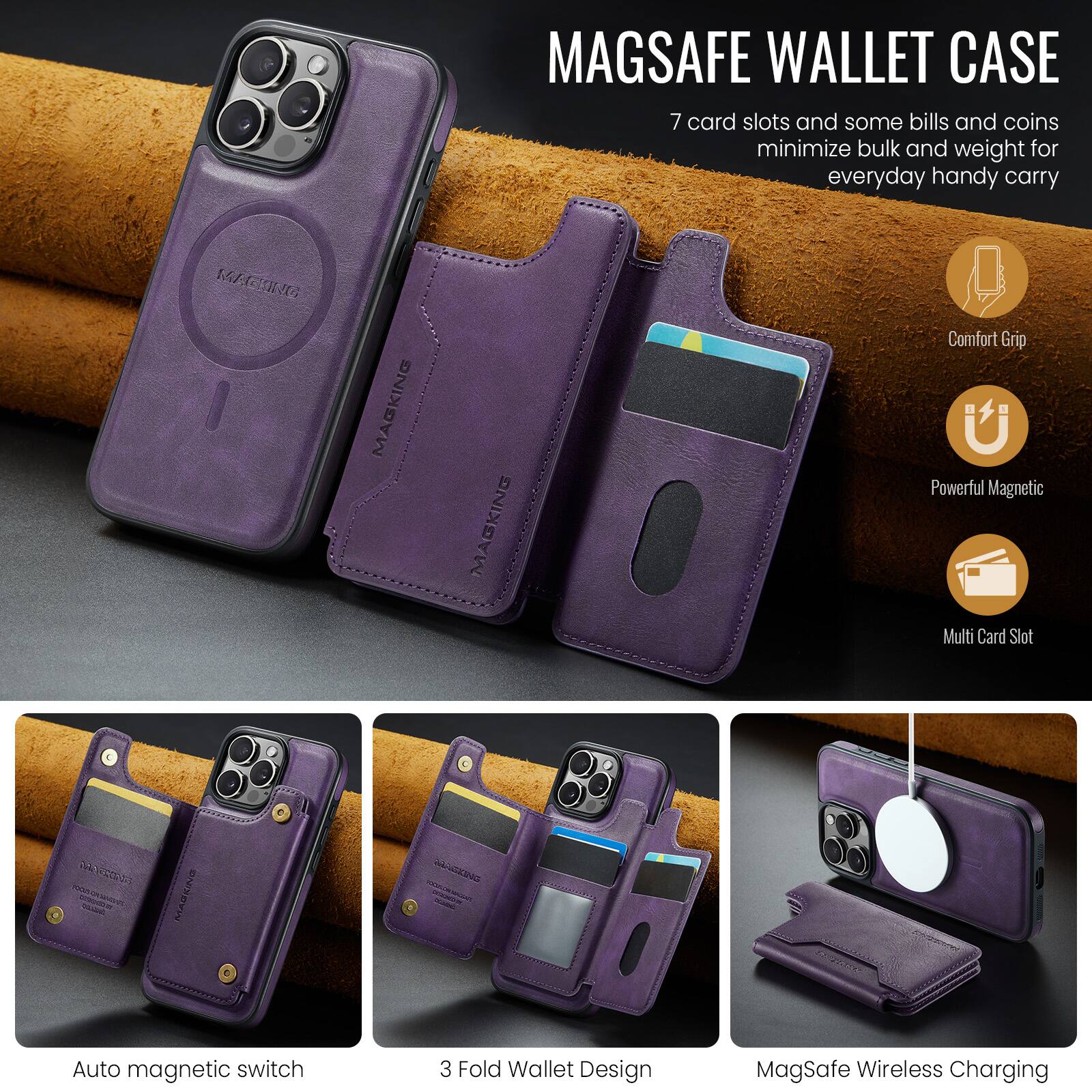MAGSAFE WALLET CASE

7 card slots and some bills and coins minimize bulk and weight for everyday handy carry

MAGKING MAGKING

Comfort Grip
Powerful Magnetic
Multi Card Slot

Auto magnetic switch
3 Fold Wallet Design
MagSafe Wireless Charging