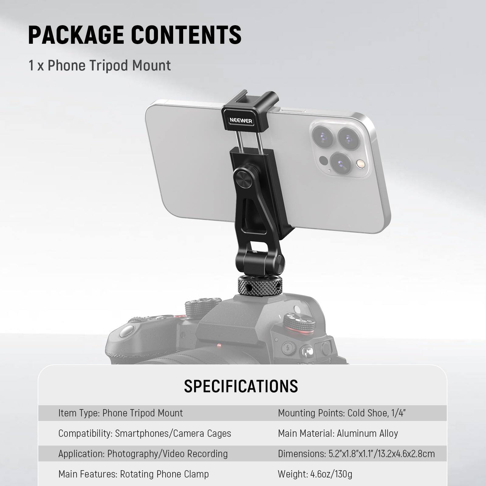 PACKAGE CONTENTS  
1 x Phone Tripod Mount  

SPECIFICATIONS  
Item Type: Phone Tripod Mount  
Compatibility: Smartphones/Camera Cages  
Application: Photography/Video Recording  
Main Features: Rotating Phone Clamp  
Mounting Points: Cold Shoe, 1/4"  
Main Material: Aluminum Alloy  
Dimensions: 5.2"x1.8"x1.1"/13.2x4.6x2.8cm  
Weight: 4.6oz/130g