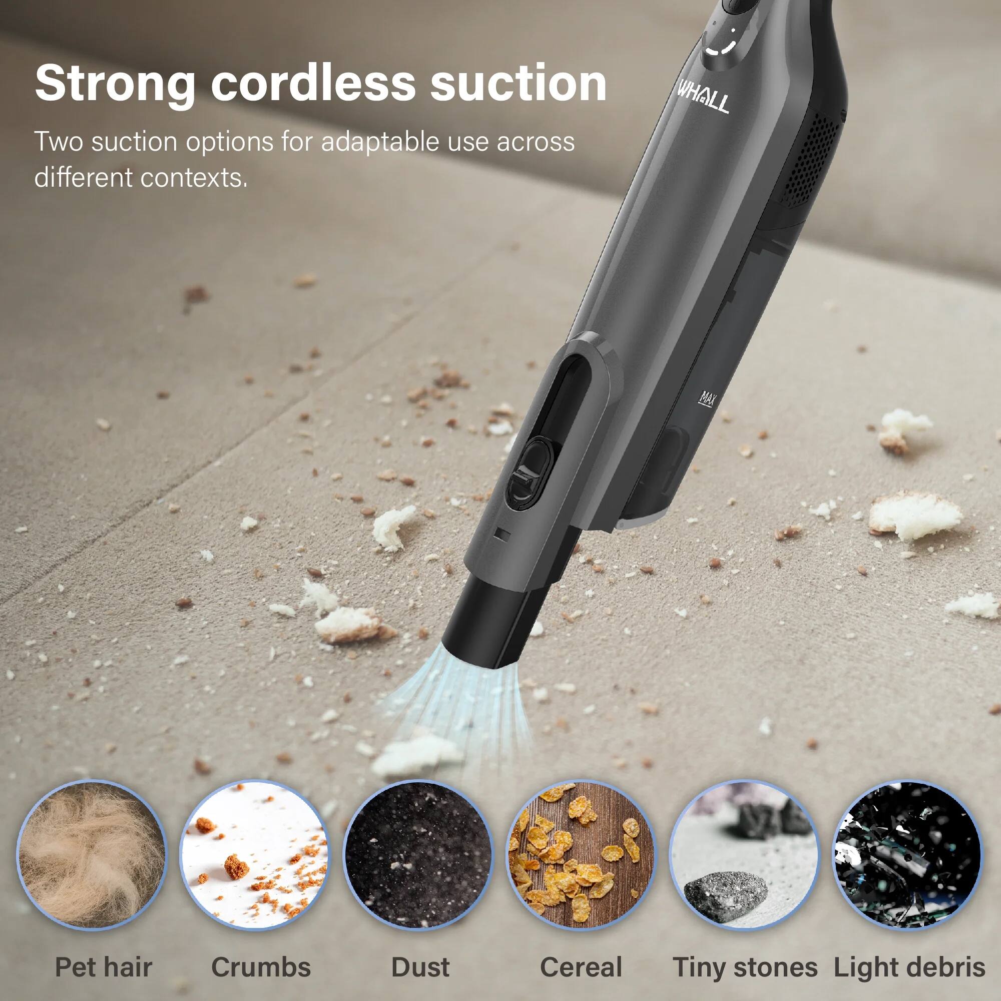 Strong cordless suction  
Two suction options for adaptable use across different contexts.  

Pet hair  
Crumbs  
Dust  
Cereal  
Tiny stones  
Light debris