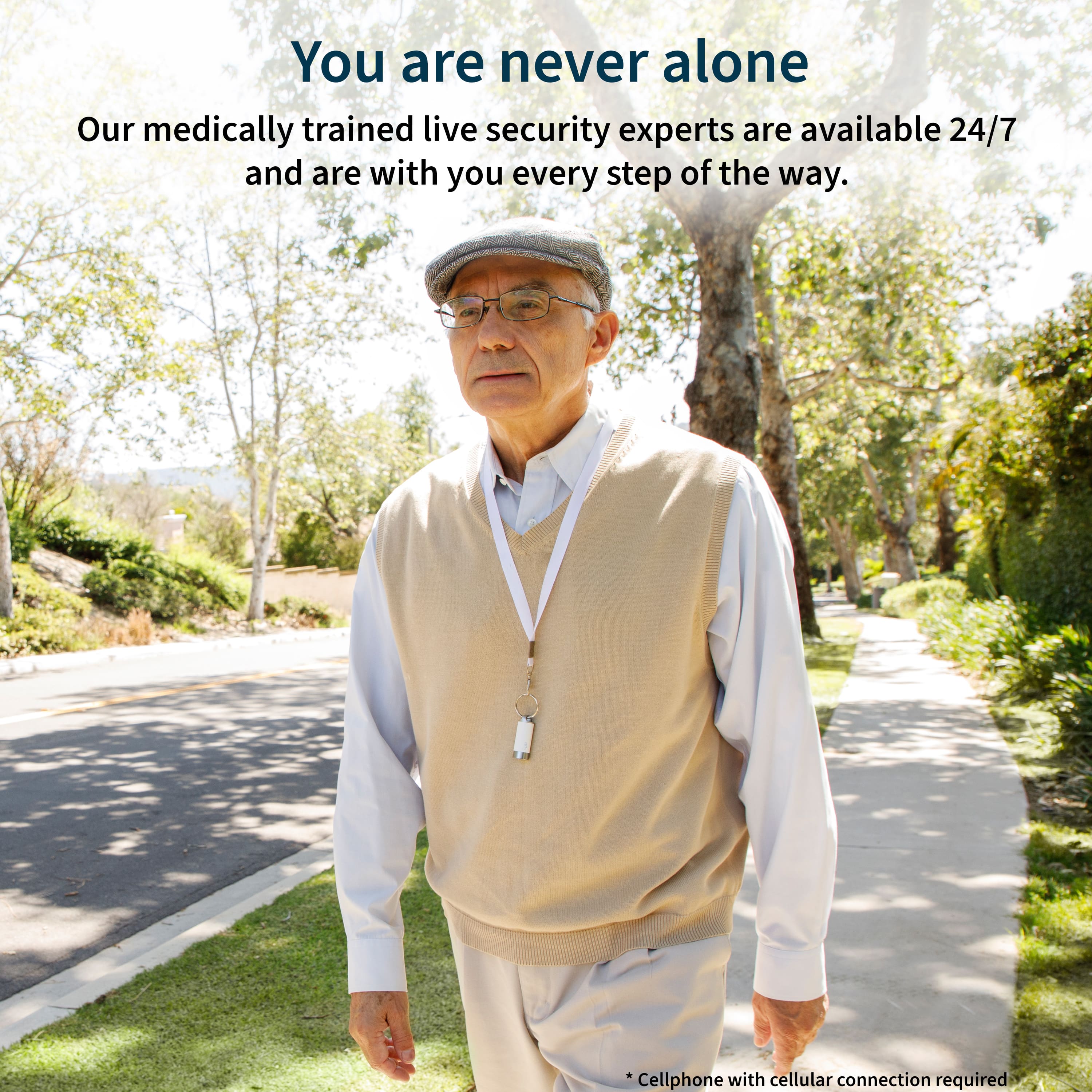 You are never alone. Our medically trained live security experts are available 24/7 and are with you every step of the way. Cellphone with cellular connection required.