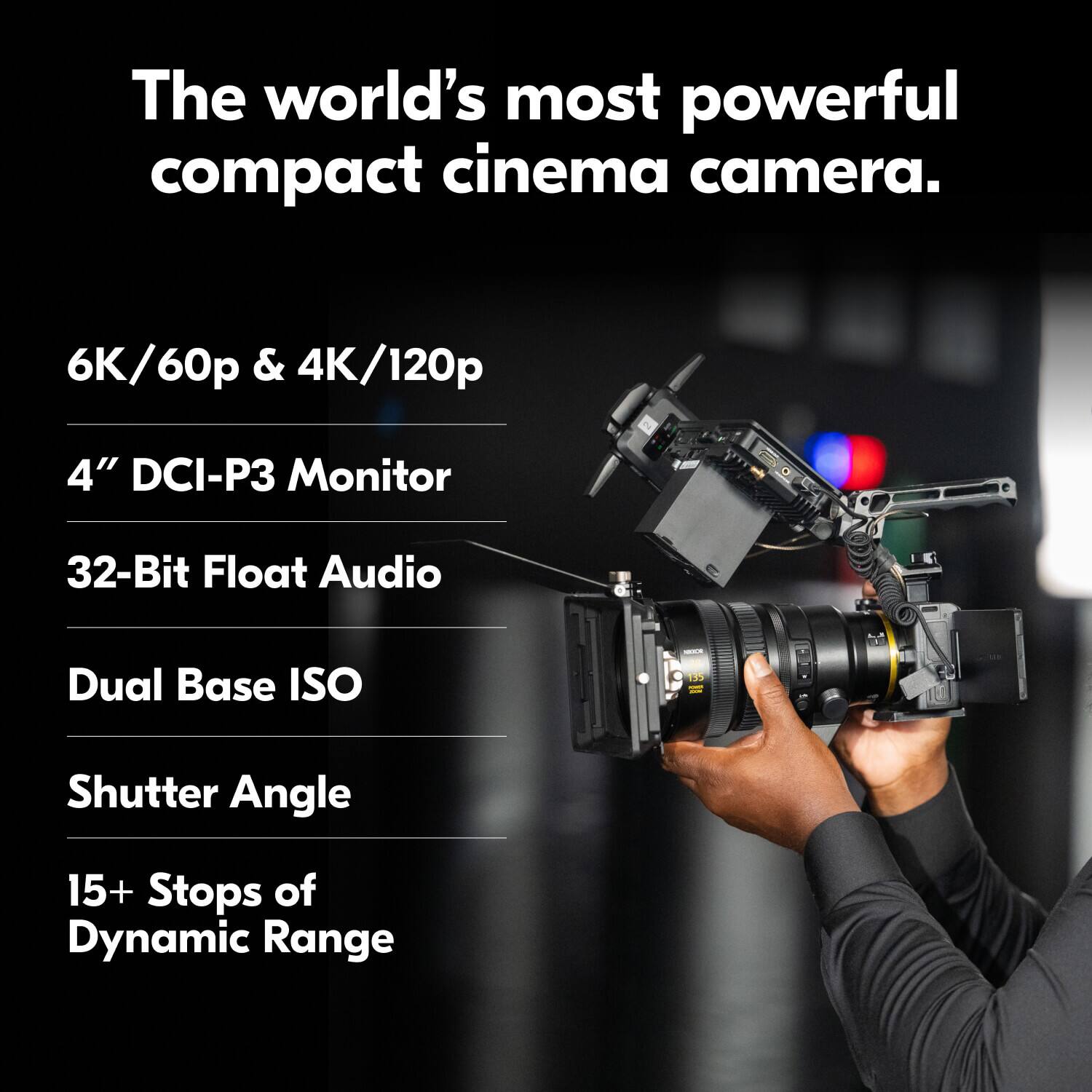 The world's most powerful compact cinema camera.

- 6K/60p & 4K/120p
- 4" DCI-P3 Monitor
- 32-Bit Float Audio
- Dual Base ISO
- Shutter Angle
- 15+ Stops of Dynamic Range