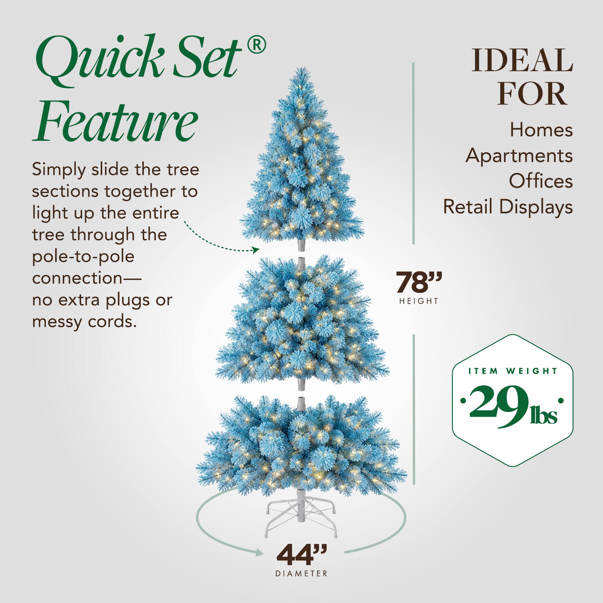 Quick Set Feature  
Simply slide the tree sections together to light up the entire tree through the pole-to-pole connection—no extra plugs or messy cords.  

IDEAL FOR  
Homes Apartments Offices Retail Displays  

78" HEIGHT  

ITEM WEIGHT 29 lbs  

44" DIAMETER