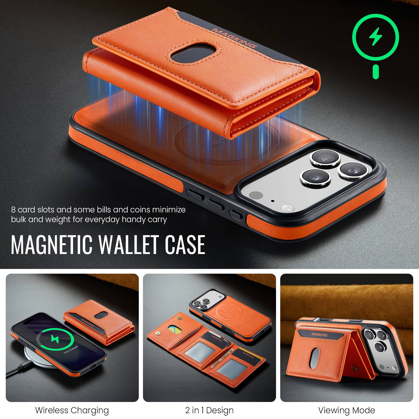 MAGKING  
EXITION  
8 card slots and some bills and coins minimize bulk and weight for everyday handy carry  
MAGNETIC WALLET CASE  
MA 75% Charged  
MADERA  
MAGKING  
Wireless Charging  
2 in 1 Design  
Viewing Mode