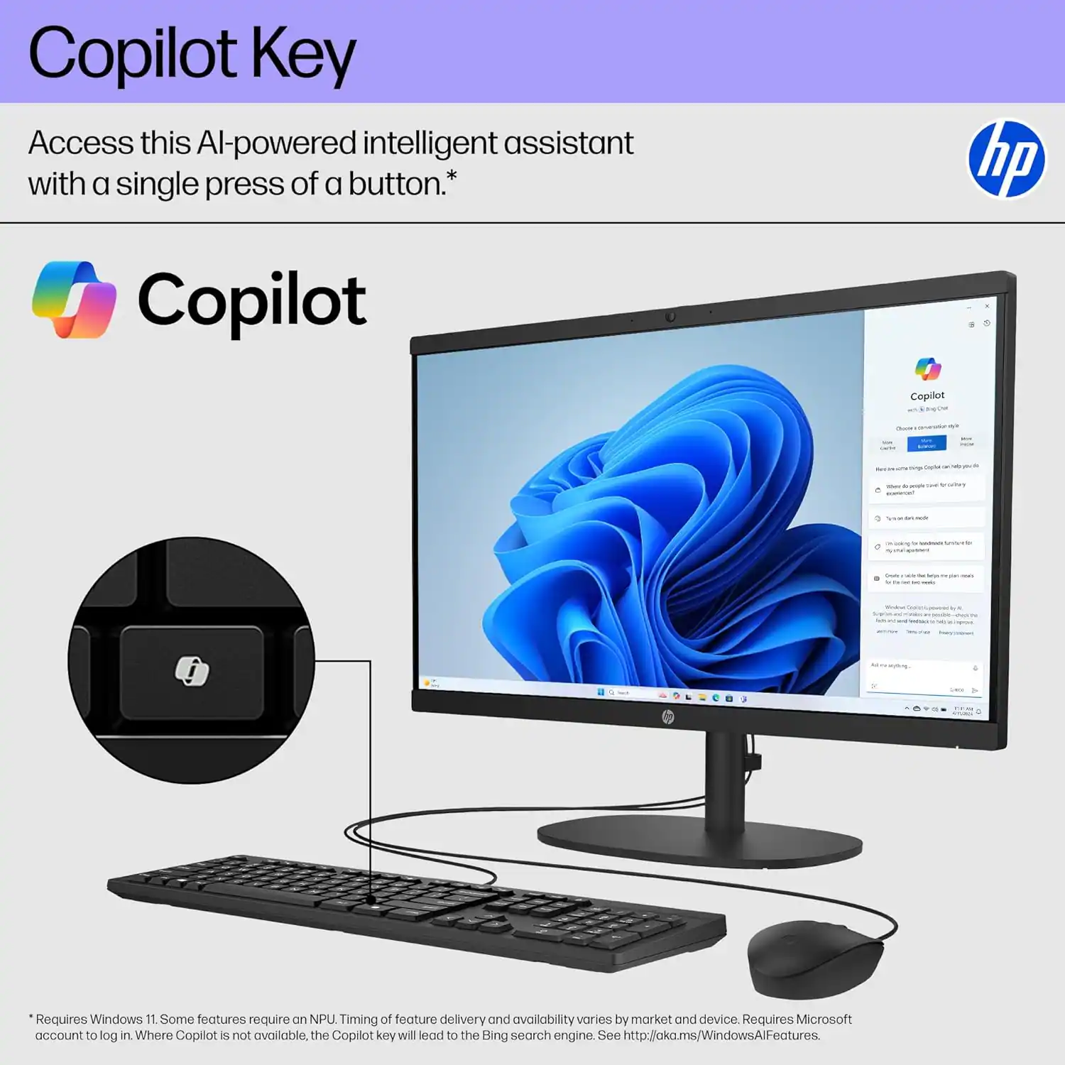 Copilot Key

Access this AI-powered intelligent assistant with a single press of a button.*

Copilot

Requires Windows 11. Some features require an NPU. Timing of feature delivery and availability varies by market and device. Requires Microsoft account to log in. Where Copilot is not available, the Copilot key will lead to the Bing search engine. See http://aka.ms/WindowsAlFeatures