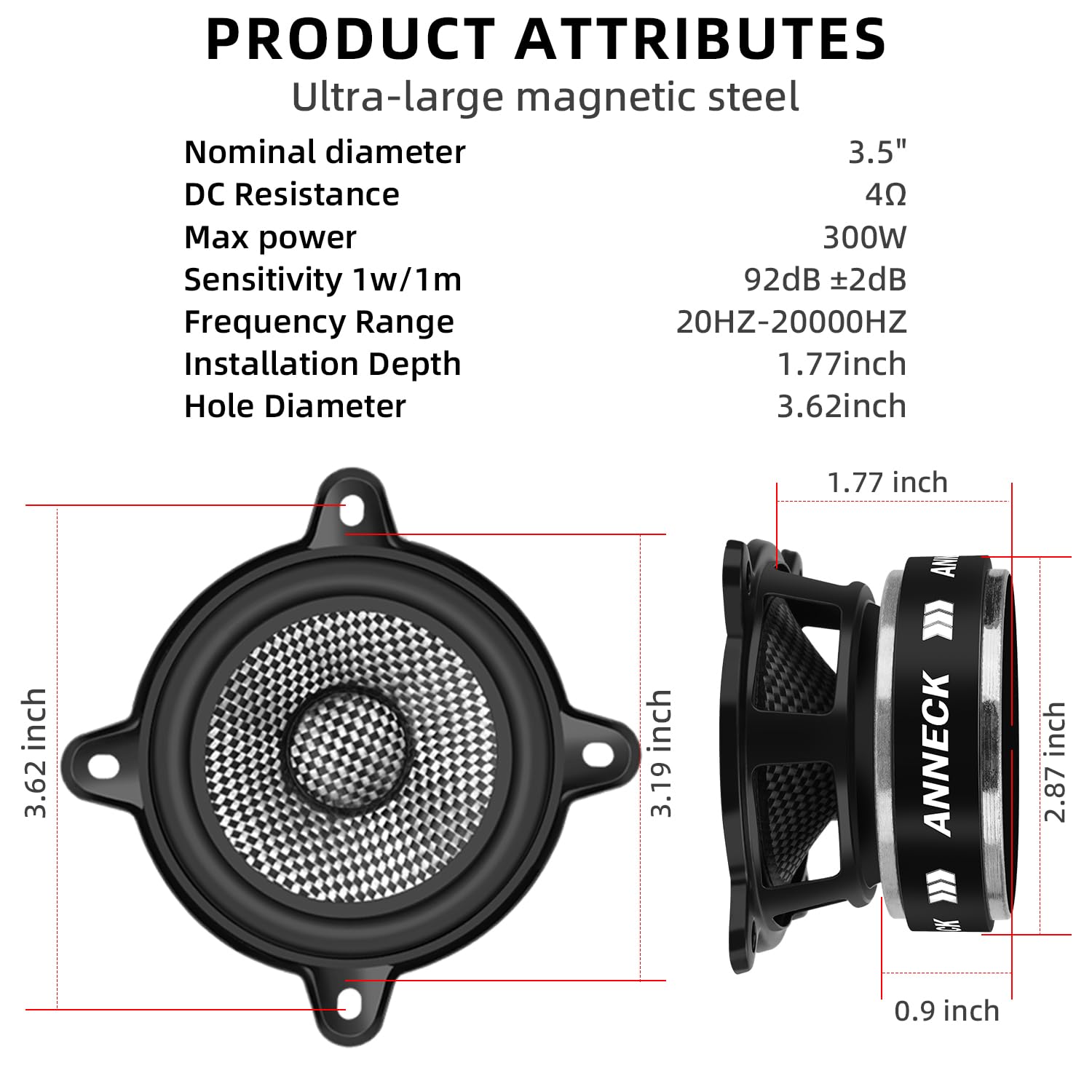 PRODUCT ATTRIBUTES

Ultra-large magnetic steel

- Nominal diameter: 3.5"
- DC Resistance: 4Ω
- Max power: 300W
- Sensitivity 1w/1m: 92dB ±2dB
- Frequency Range: 20HZ-20000HZ
- Installation Depth: 1.77inch
- Hole Diameter: 3.62inch

Dimensions:
- 3.62 inch
- 3.19 inch
- 1.77 inch
- 2.87 inch
- 0.9 inch