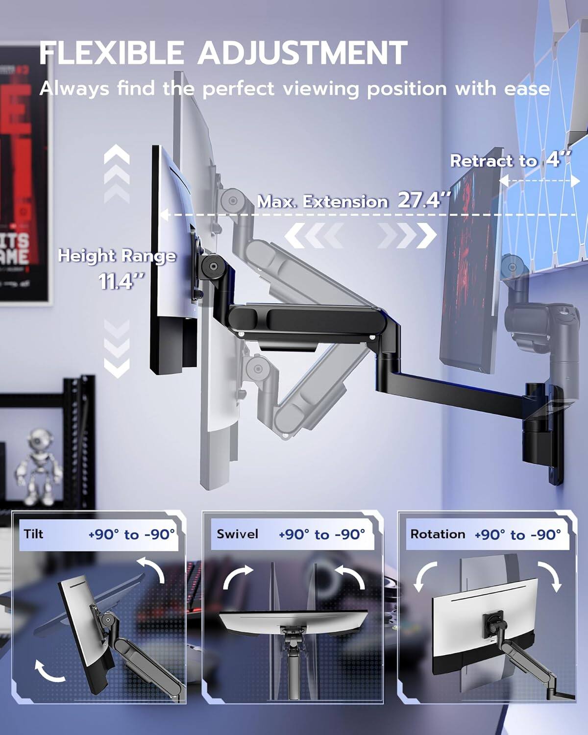 FLEXIBLE ADJUSTMENT  
Always find the perfect viewing position with ease  

- Max. Extension: 27.4"  
- Height Range: 11.4"  
- Tilt: +90° to -90°  
- Swivel: +90° to -90°  
- Rotation: +90° to -90°  

Retract to 4"