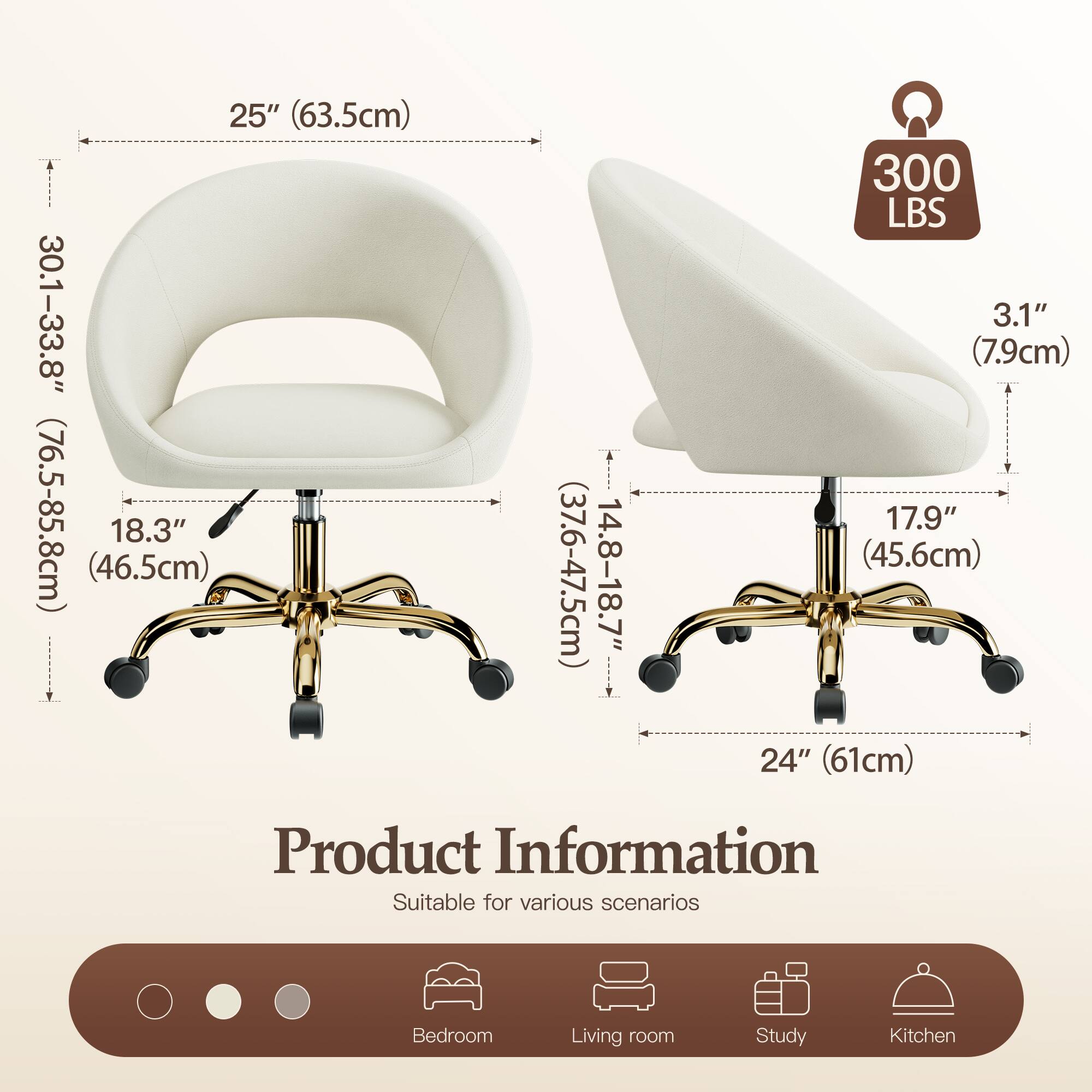 25" (63.5cm)  
30.1-33.8" (76.5-85.8cm)  
18.3" (46.5cm)  
14.8-18.7" (37.6-47.5cm)  
300 LBS  
3.1" (7.9cm)  
17.9" (45.6cm)  
24" (61cm)  

Product Information  
Suitable for various scenarios  
Bedroom  
Living room  
Study  
Kitchen