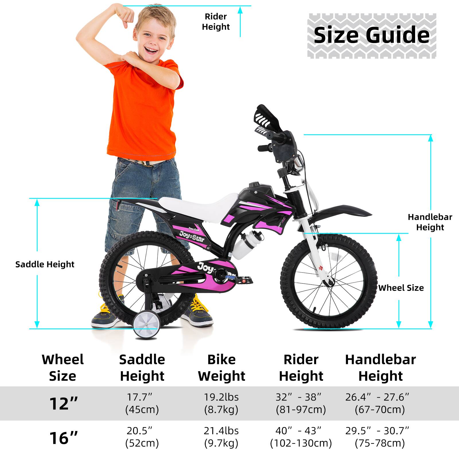 **Size Guide**

**Wheel Size**

- 12"
  - Saddle Height: 17.7" (45cm)
  - Bike Weight: 19.2lbs (8.7kg)
  - Rider Height: 32" - 38" (81-97cm)
  - Handlebar Height: 26.4" - 27.6" (67-70cm)

- 16"
  - Saddle Height: 20.5" (52cm)
  - Bike Weight: 21.4lbs (9.7kg)
  - Rider Height: 40" - 43" (102-130cm)
  - Handlebar Height: 29.5" - 30.7" (75-78cm)