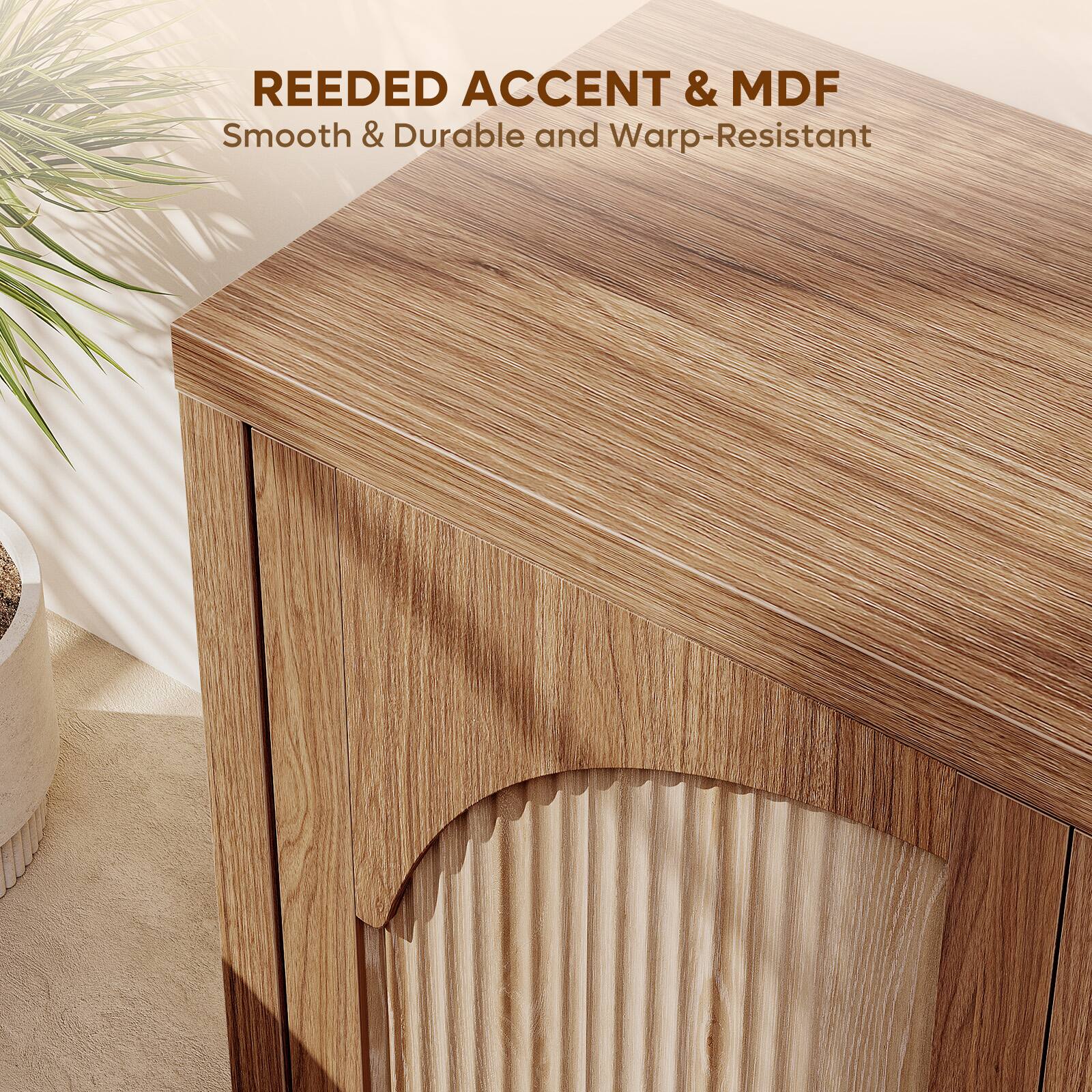 REEDED ACCENT & MDF  
Smooth & Durable and Warp-Resistant