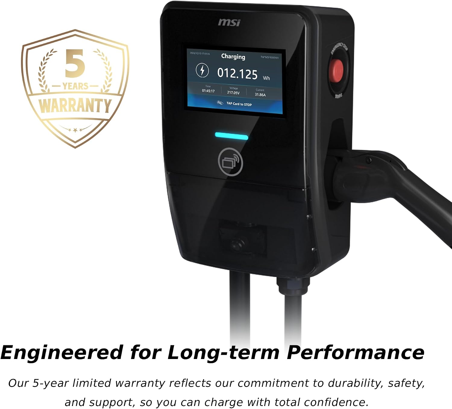 msi  
5 YEARS WARRANTY  
7.00-24 Charging  
TW*MSI*E000501 012.125 Wh  
Voltage 01:45:17 217.05V 31.86A  
TAP Card to STOP  

Engineered for Long-term Performance  
Our 5-year limited warranty reflects our commitment to durability, safety, and support, so you can charge with total confidence.