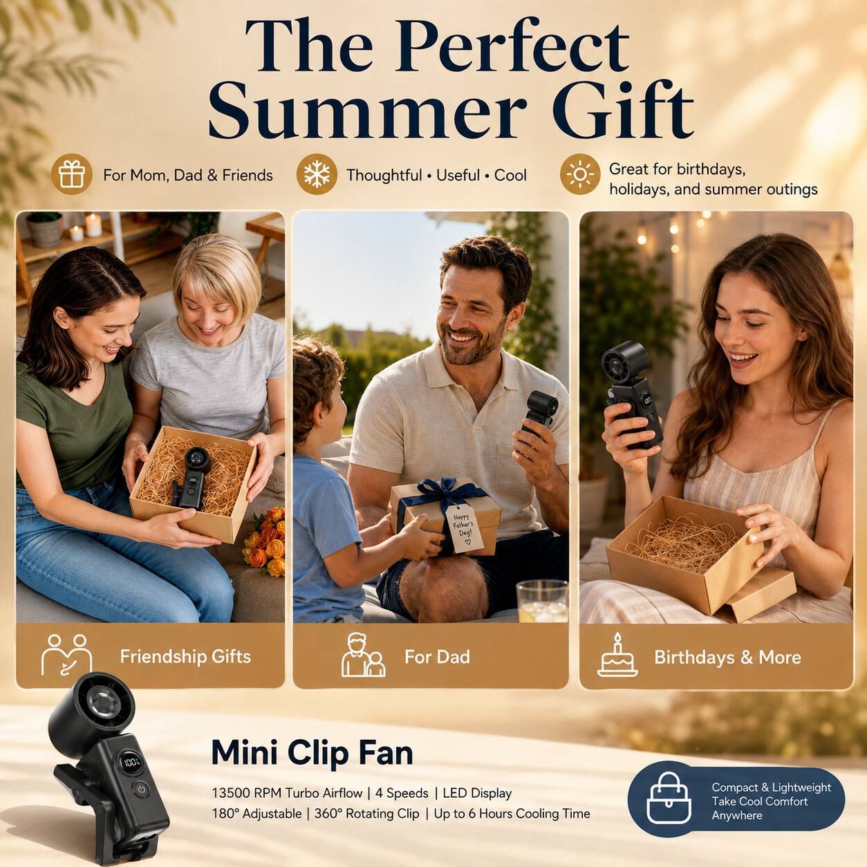 The Perfect Summer Gift For Dad

Useful • Great for birthdays, Mom, & Friends
Thoughtful • Cool holidays, and summer outings

Happy Father's Day! <3

Friendship Gifts
For Dad
Birthdays & More

Mini Clip Fan
13500 RPM Turbo Airflow | 4 Speeds
LED Display | 180° Adjustable | 360° Rotating Clip
Up to 6 Hours Cooling Time

Compact & Lightweight
Take Cool Comfort Anywhere