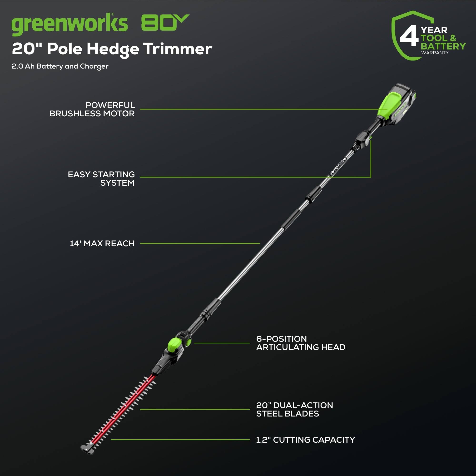 greenworks 80V 20" Pole Hedge Trimmer  
2.0 Ah Battery and Charger  
4 YEAR TOOL & BATTERY WARRANTY  
POWERFUL BRUSHLESS MOTOR  
EASY STARTING SYSTEM  
14' MAX REACH  
6-POSITION ARTICULATING HEAD  
20" DUAL-ACTION STEEL BLADES  
1.2" CUTTING CAPACITY