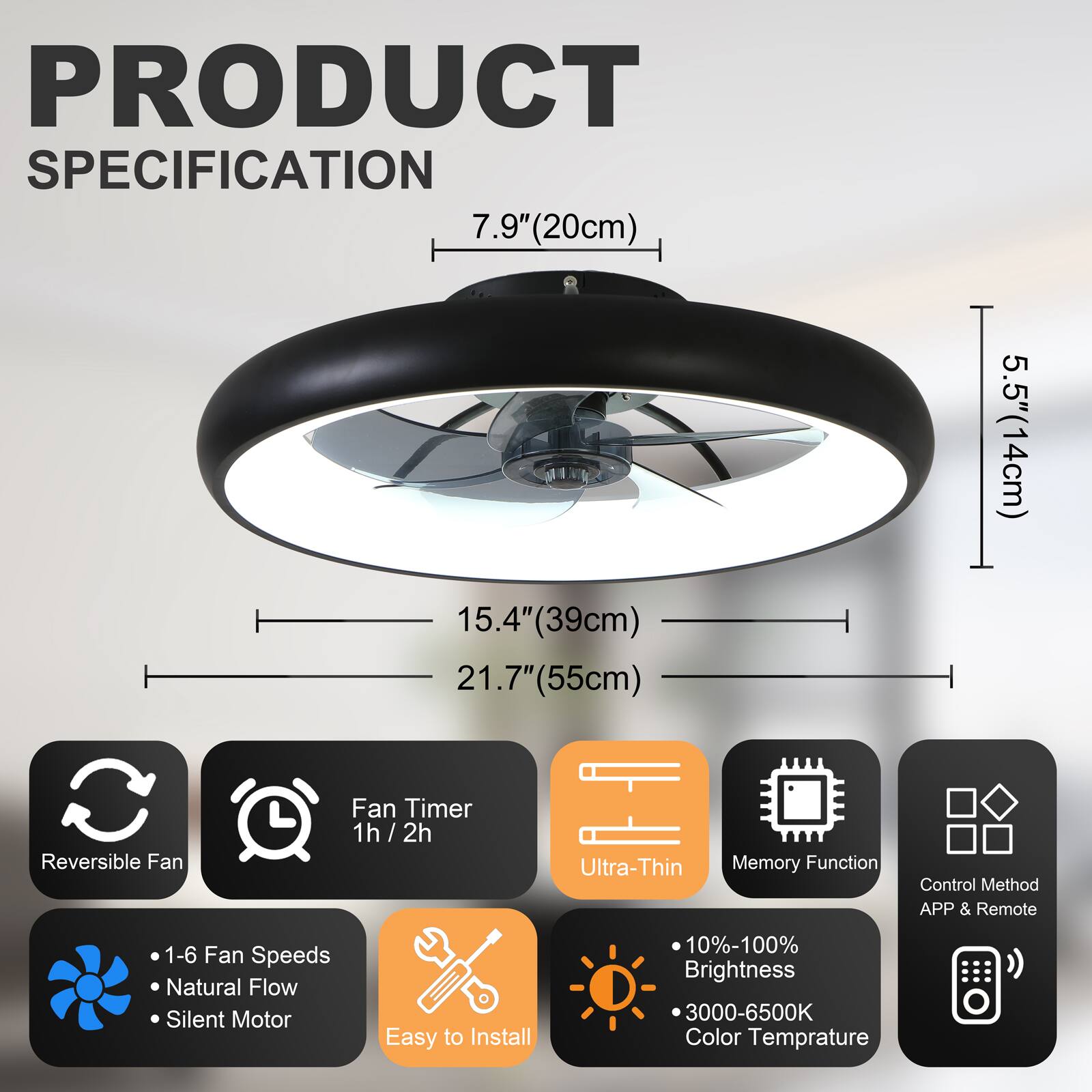 PRODUCT SPECIFICATION

- 7.9" (20cm)
- 15.4" (39cm)
- 21.7" (55cm)
- 5.5" (14cm)

Features:
- Reversible Fan
- Fan Timer: 1h / 2h
- Ultra-Thin
- Memory Function
- Control Method: APP & Remote
- 1-6 Fan Speeds
- Natural Flow
- Silent Motor
- Easy to Install
- 10%-100% Brightness
- 3000-6500K Color Temperature