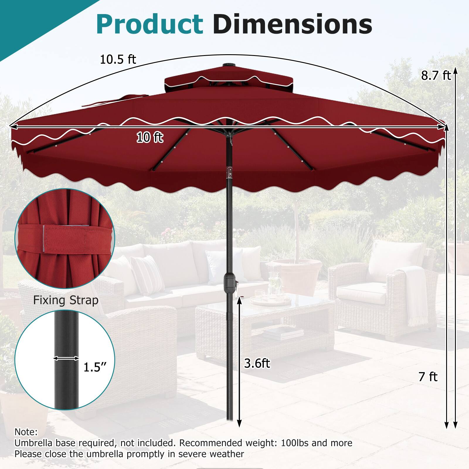 Product Dimensions

- 10.5 ft
- 8.7 ft
- 10 ft

Fixing Strap

- 1.5"
- 3.6 ft
- 7 ft

Note: Umbrella base required, not included. Recommended weight: 100lbs and more. Please close the umbrella promptly in severe weather.