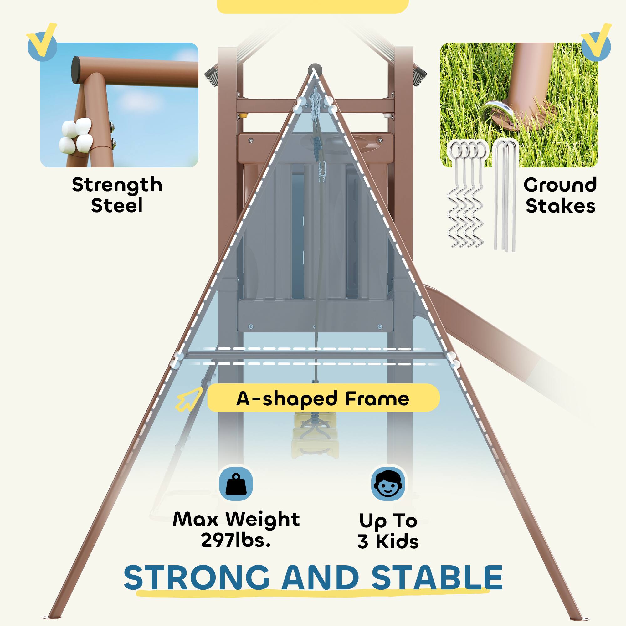 Strength Steel  
Ground Stakes  
A-shaped Frame  
Max Weight 297lbs.  
Up To 3 Kids  
STRONG AND STABLE