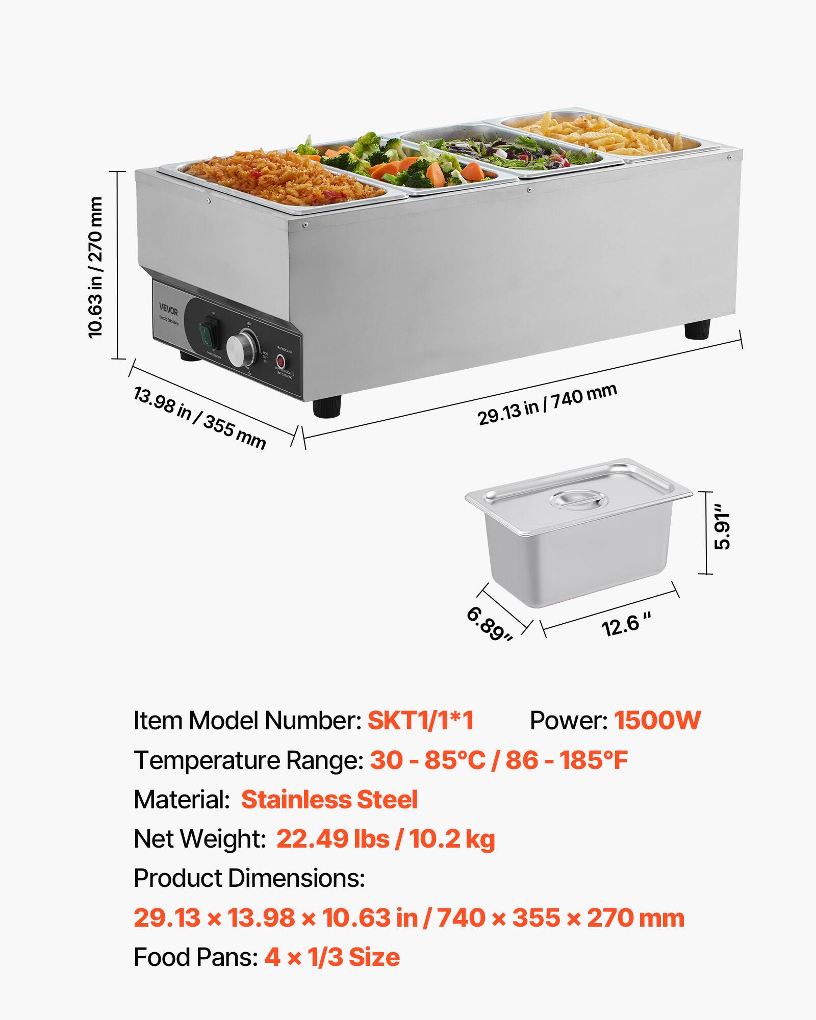 mm 270 / in 10.63  
VEVOR 13.98 in I 355 mm  
mm 29.13 in/740mm 29.13 6.89" 12.6"  
5.91"  
Item Model Number: SKT1/1*1  
Power: 1500W  
Temperature Range: 30-85C/86-185F  
Material: Stainless Steel  
Net Weight: 22.49 lbs /10.2kg  
Product Dimensions: 29.13 X 13.98 X 10.63 in/740 X 355 X 270 mm  
Food Pans: 4 X 1/3 Size