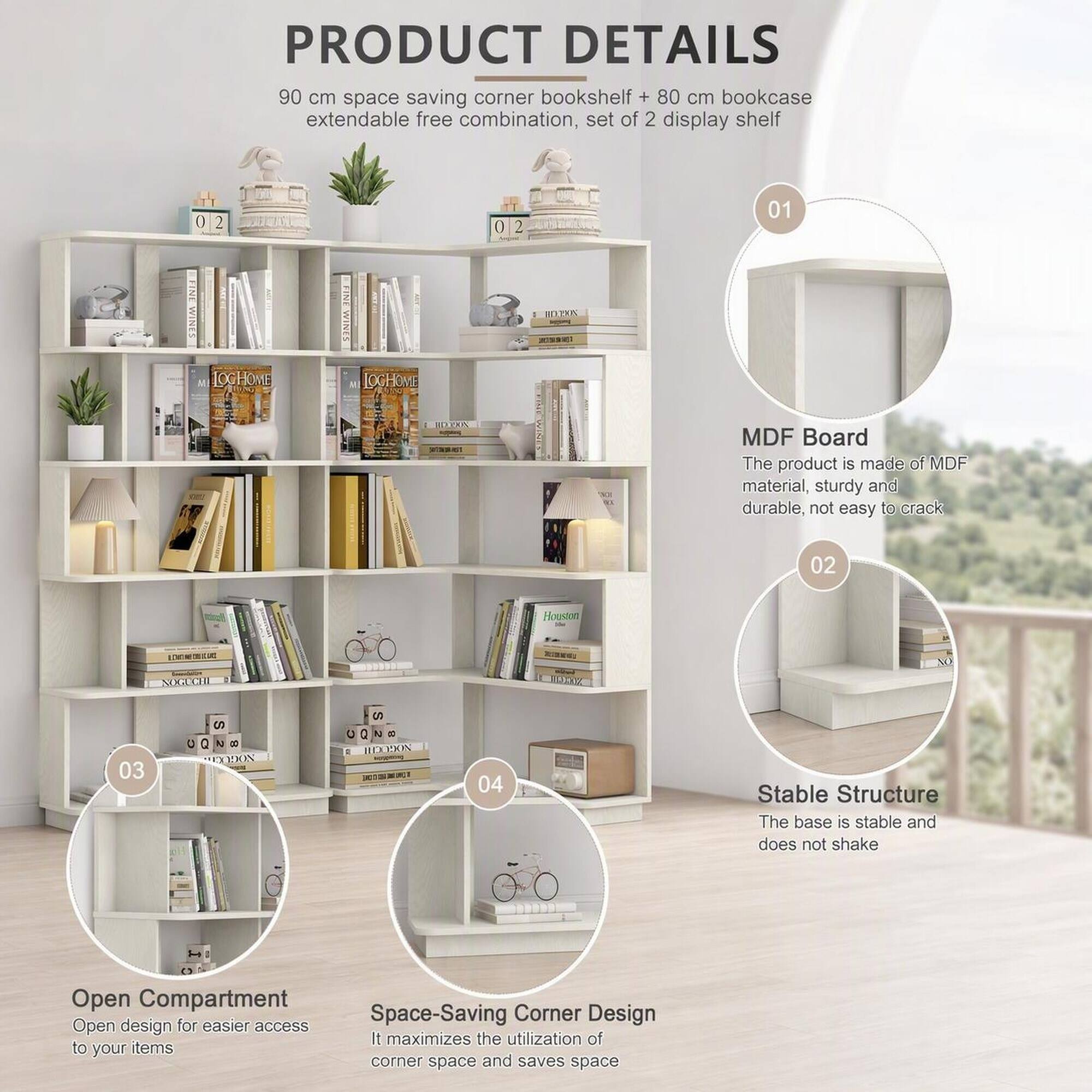 PRODUCT DETAILS  
90 cm space saving corner bookshelf + 80 cm bookcase extendable free combination, set of 2 display shelf  

01  
MDF Board  
The product is made of MDF material, sturdy and durable, not easy to crack  

02  
Stable Structure  
The base is stable and does not shake  

03  
Open Compartment  
Open design for easier access to your items  

04  
Space-Saving Corner Design  
It maximizes the utilization of corner space and saves space