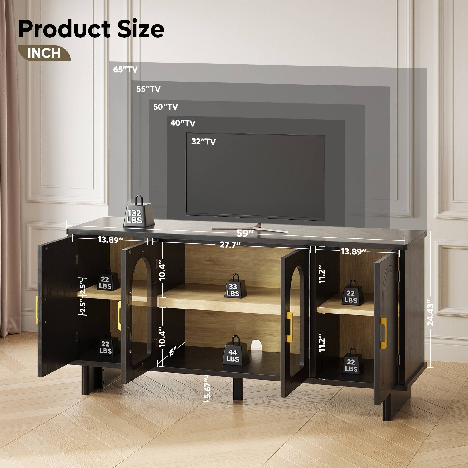 Product Size  
INCH  

65" TV  
55" TV  
50" TV  
40" TV  
32" TV  

132 LBS  
13.89"  
27.7"  
22 LBS  
22 LBS  
10.4"  
10.4"  
15"  
59"  
11.2"  
11.2"  
13.89"  
22 LBS  
22 LBS  
24.43"