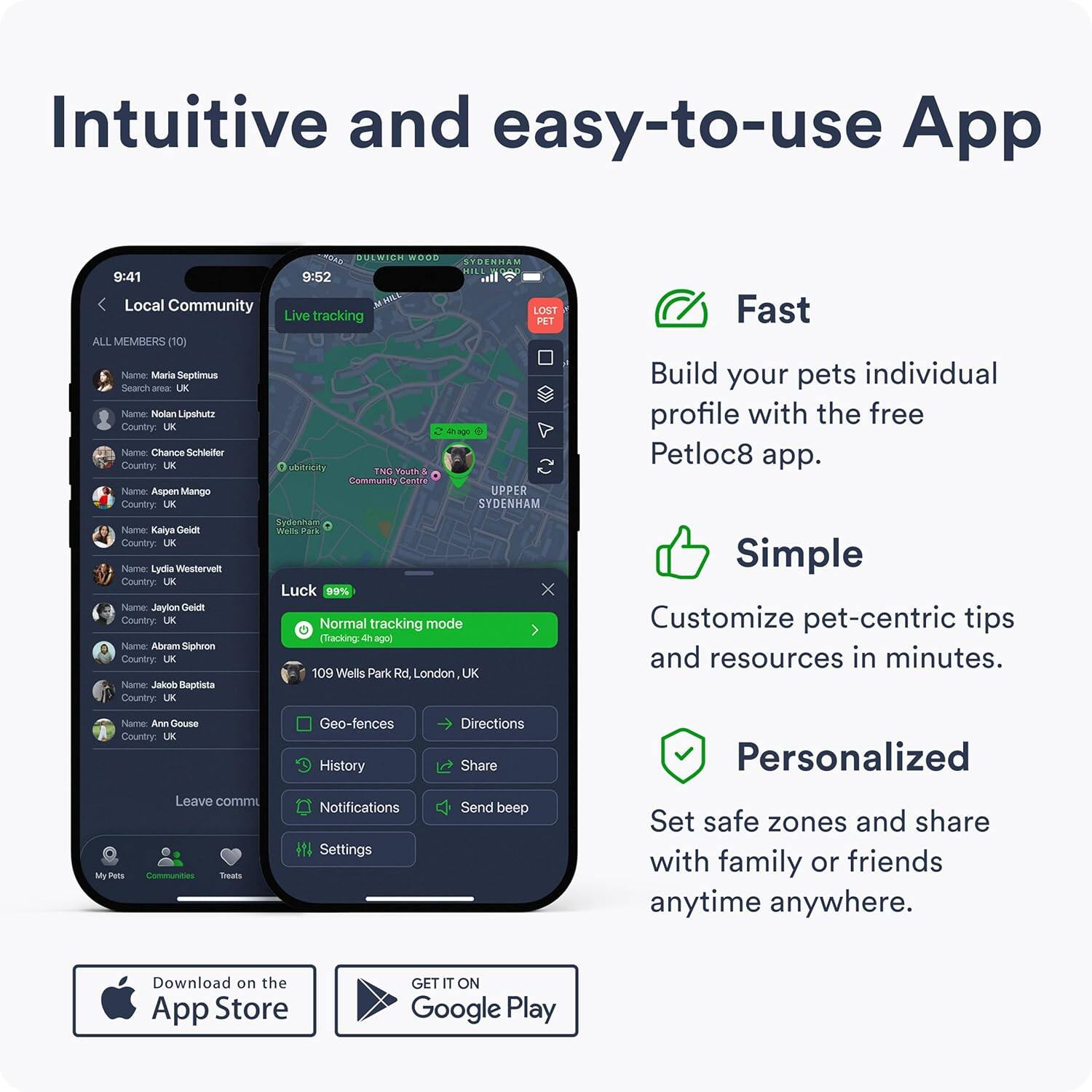 Intuitive and easy-to-use App

Local Community
ALL MEMBERS (10)
- Name: Mariia Septimus
  Country: UK
- Name: Nisdan Lipshutz
  Country: UK
- Name: Chance Schleifer
  Country: UK
- Name: Aspen Mango
  Country: UK
- Name: Kalya Gelid
  Country: LK
- Name: Lydia Westervelt
  Country: UK
- Name: Jaylon Gleal
  Country: UK
- Name: Abram Siphron
  Country: UK
- Name: Jakon Baptista
  Country: UK
- Name: Ann Gouse
  Country: UK

Live tracking
- Name: Kalya Gelid
  Country: LK
  Luck: 99%
  Normal tracking mode (Tracking 4h ago)
  109 Wells Park Rd, London, UK

Fast
Build your pets individual profile with the free Petloc8 app.

Simple
Customize pet-centric tips and resources in minutes.

Personalized
Set safe zones and share with family or friends anytime anywhere.

Download on the App Store
GET IT ON Google Play