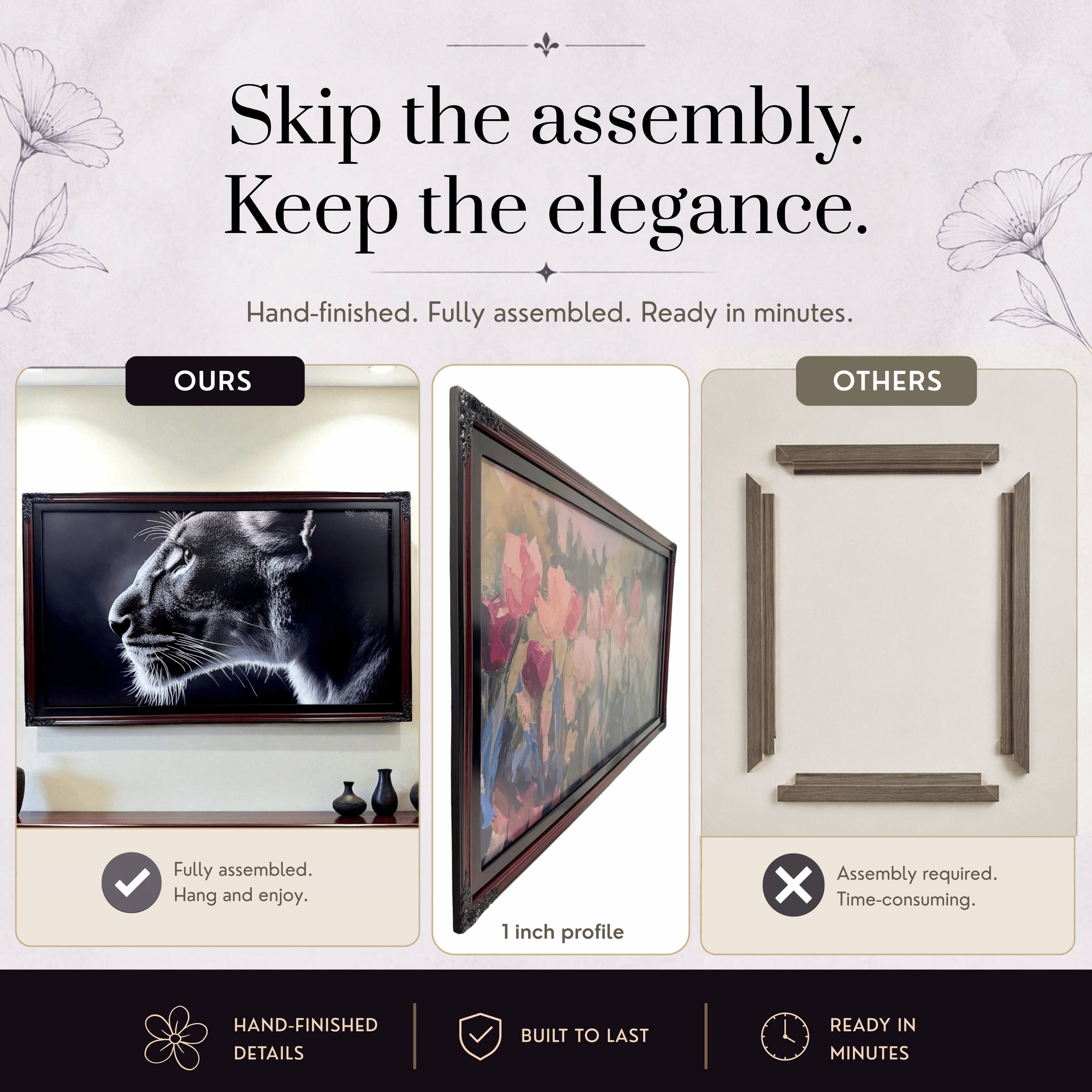 Skip the assembly. Keep the elegance.  
Hand-finished. Fully assembled. Ready in minutes.  

OURS  
Fully assembled. Hang and enjoy.  

OTHERS  
Assembly required. Time-consuming.  

1 inch profile  

HAND-FINISHED DETAILS  
BUILT TO LAST  
READY IN MINUTES