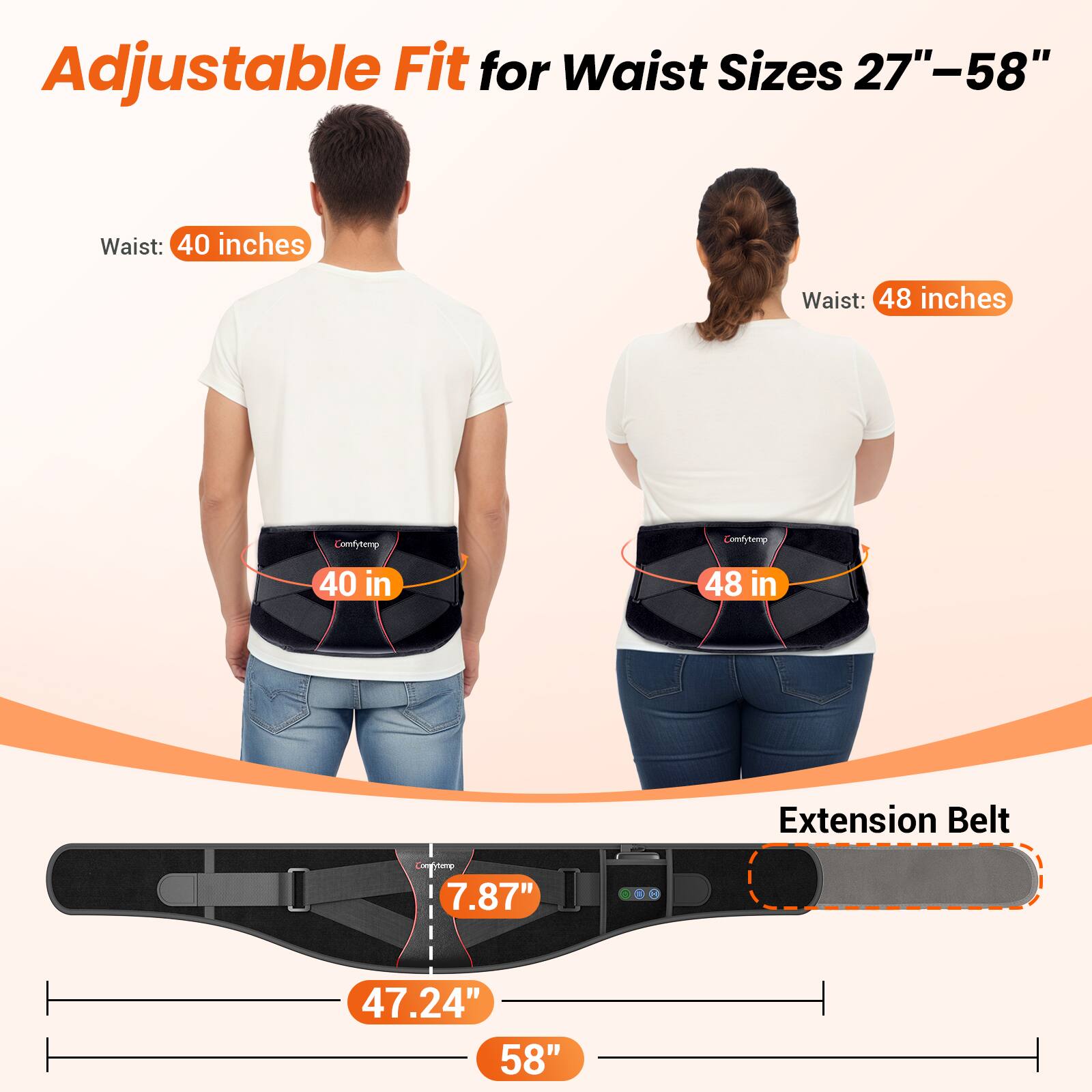 Adjustable Fit for Waist Sizes 27"–58"

Waist: 40 inches
Waist: 48 inches

Comfytemp 40 in
Comfytemp 48 in

Extension Belt

7.87"
47.24" 58"