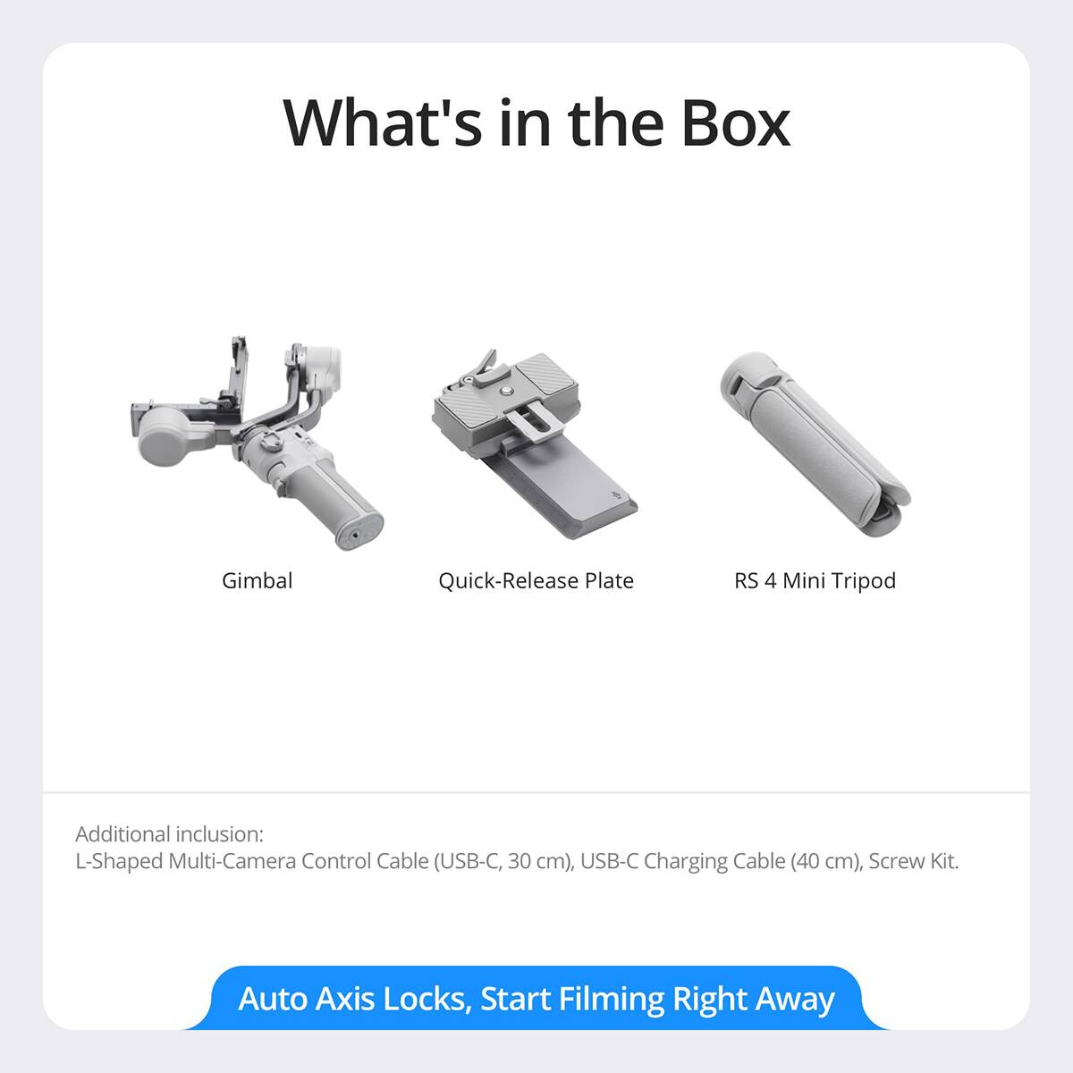 What's in the Box:  
- Gimbal  
- Quick-Release Plate  
- RS 4 Mini Tripod  

Additional inclusion:  
- L-Shaped Multi-Camera Control Cable (USB-C, 30 cm)  
- USB-C Charging Cable (40 cm)  
- Screw Kit  

Auto Axis Locks, Start Filming Right Away