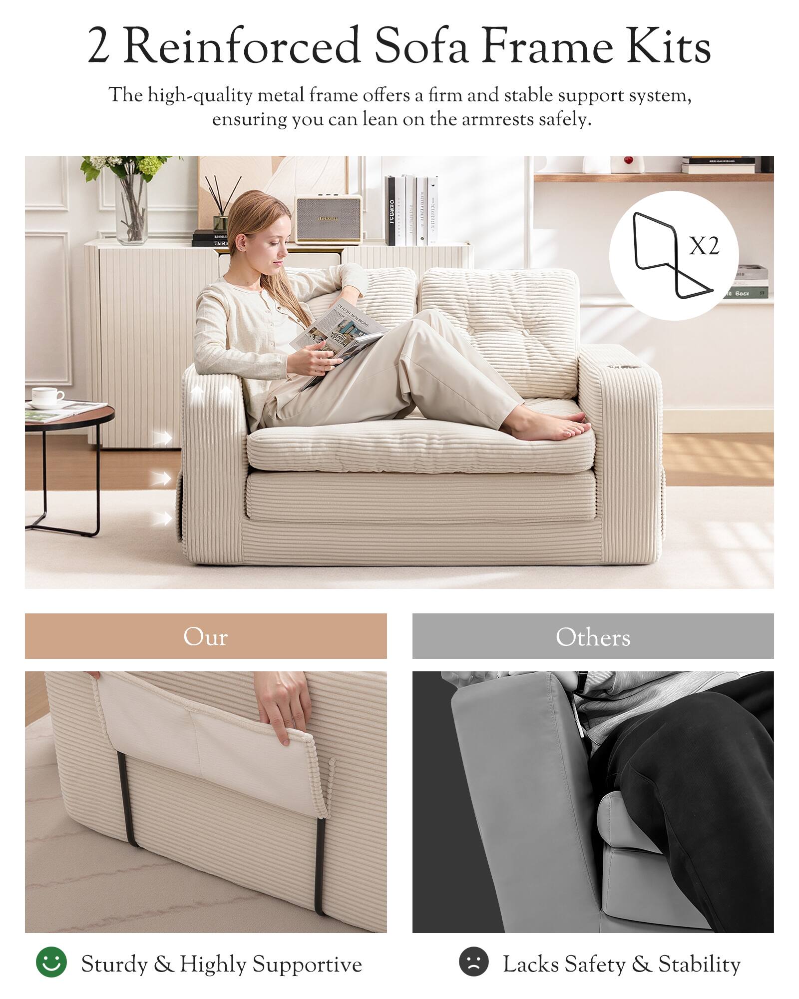 2 Reinforced Sofa Frame Kits

The high-quality metal frame offers a firm and stable support system, ensuring you can lean on the armrests safely.

Our
Sturdy & Highly Supportive

Others
Lacks Safety & Stability