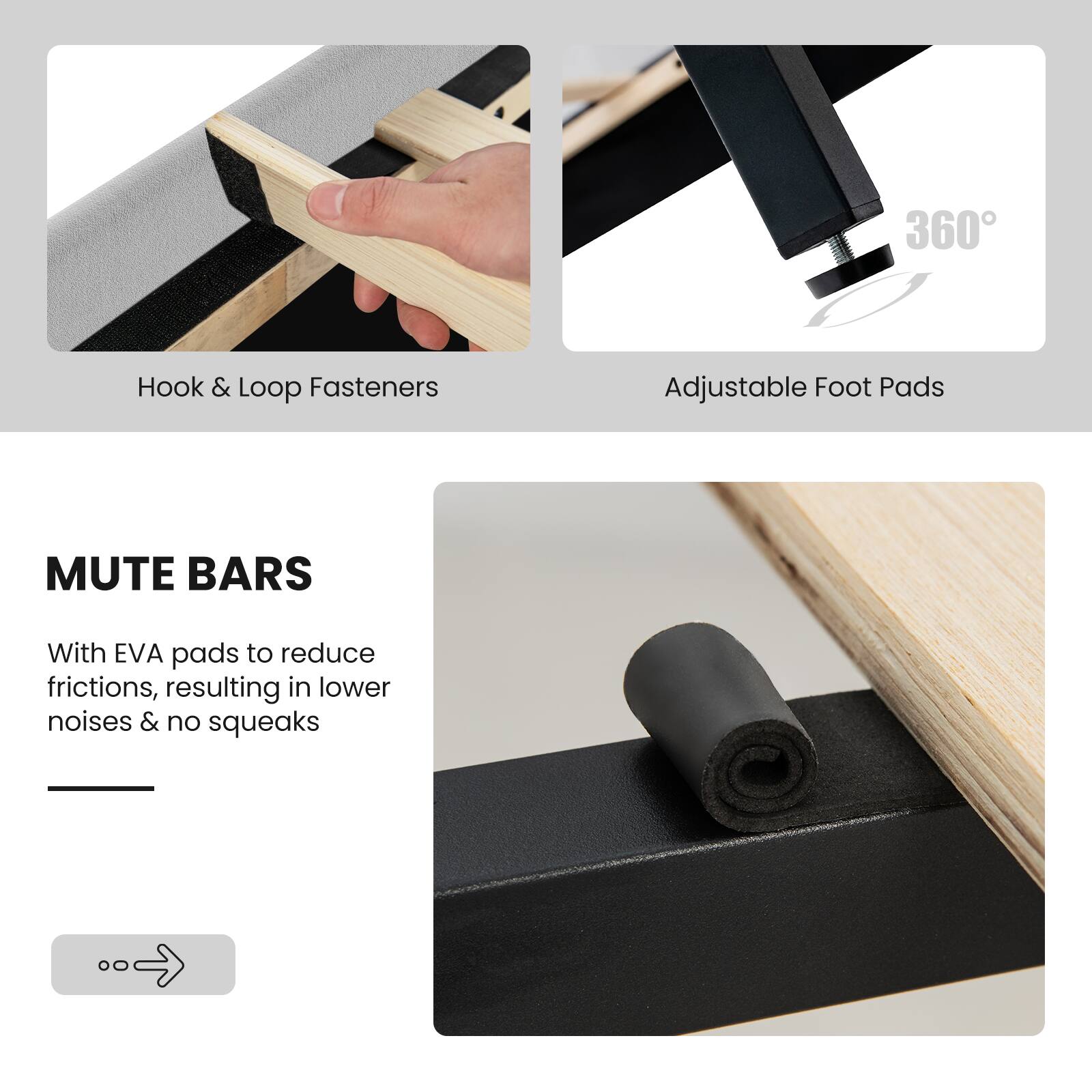 MUTE BARS
With EVA pads to reduce frictions, resulting in lower noises & no squeaks
Hook & Loop Fasteners
Adjustable Foot Pads