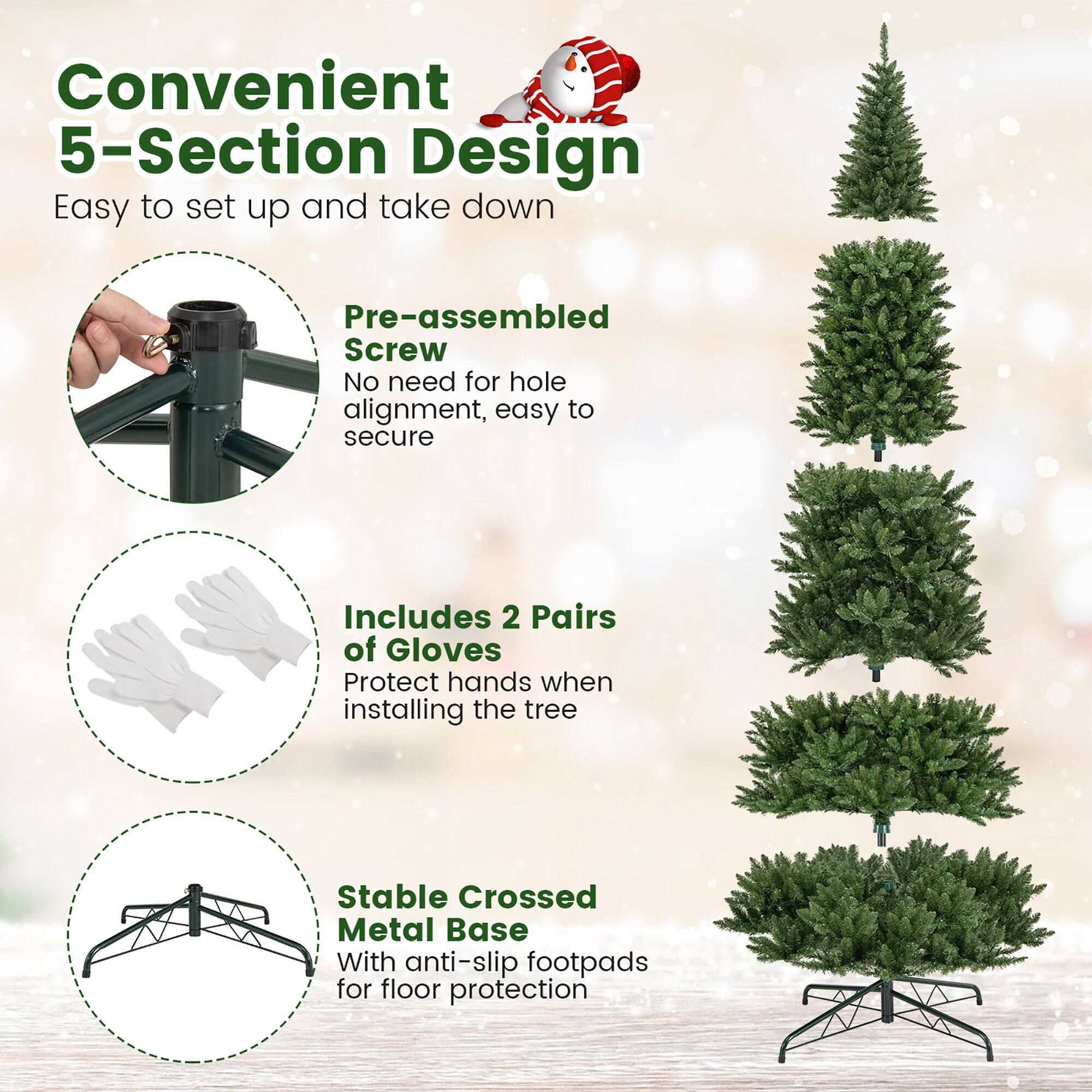 Convenient 5-Section Design  
Easy to set up and take down  

Pre-assembled Screw  
No need for hole alignment, easy to secure  

Includes 2 Pairs of Gloves  
Protect hands when installing the tree  

Stable Crossed Metal Base  
With anti-slip footpads for floor protection