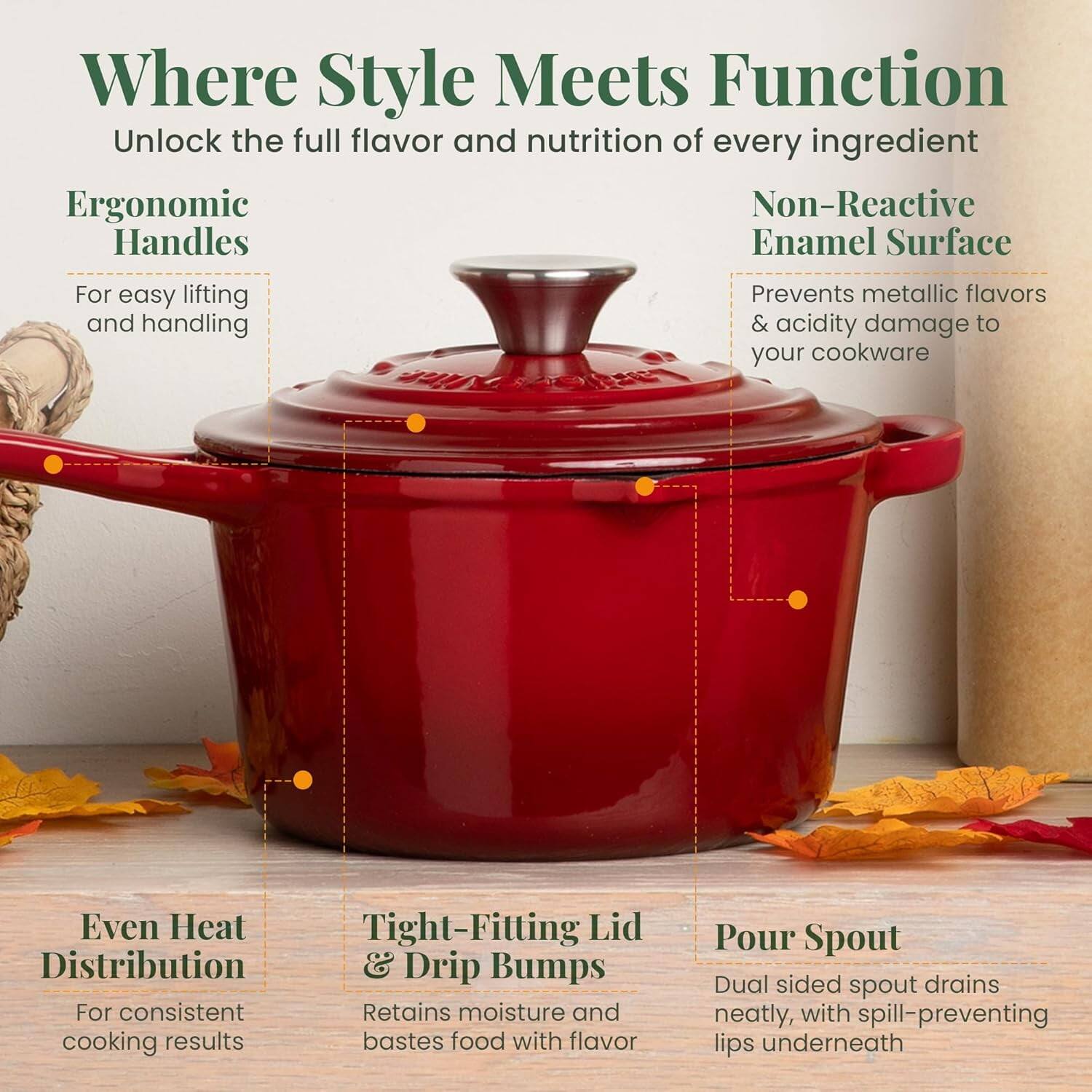 Where Style Meets Function  
Unlock the full flavor and nutrition of every ingredient  

Ergonomic Handles  
For easy lifting and handling  

Non-Reactive Enamel Surface  
Prevents metallic flavors & acidity damage to your cookware  

Even Heat Distribution  
For consistent cooking results  

Tight-Fitting Lid & Drip Bumps  
Retains moisture and bastes food with flavor  

Pour Spout  
Dual sided spout drains neatly, with spill-preventing lips underneath